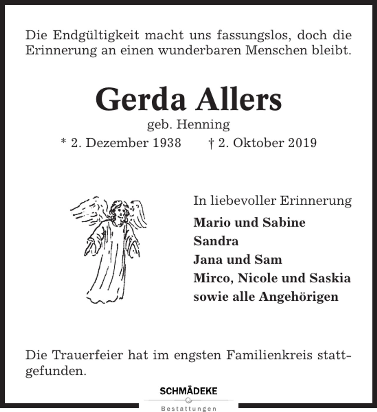 <p>Die Endgültigkeit macht uns fassungslos, doch die<br />Erinnerung an einen wunderbaren Menschen bleibt.</p><p>Gerda Allers<br />geb. Henning<br />* 2. Dezember 1938<br />† 2. Oktober 2019</p><p>In liebevoller Erinnerung<br />Mario und Sabine<br />Sandra<br />Jana und Sam<br />Mirco, Nicole und Saskia<br />sowie alle Angehörigen</p><p>Die Trauerfeier hat im engsten Familienkreis stattgefunden.</p>