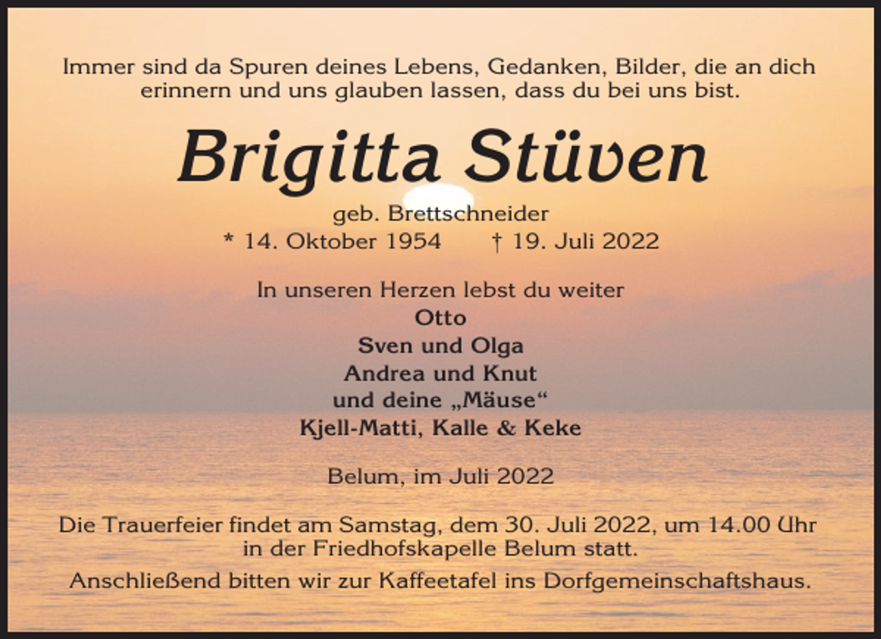 <p>Immer sind da Spuren deines Lebens, Gedanken, Bilder, die an dich<br />erinnern und uns glauben lassen, dass du bei uns bist.</p><p>Brigitta Stüven<br />geb. Brettschneider<br />* 14. Oktober 1954<br />† 19. Juli 2022<br />In unseren Herzen lebst du weiter<br />Otto<br />Sven und Olga<br />Andrea und Knut<br />und deine „Mäuse“<br />Kjell-Matti, Kalle &amp; Keke<br />Belum, im Juli 2022<br />Die Trauerfeier findet am Samstag, dem 30. Juli 2022, um 14.00 Uhr<br />in der Friedhofskapelle Belum statt.<br />Anschließend bitten wir zur Kaffeetafel ins Dorfgemeinschaftshaus.</p>