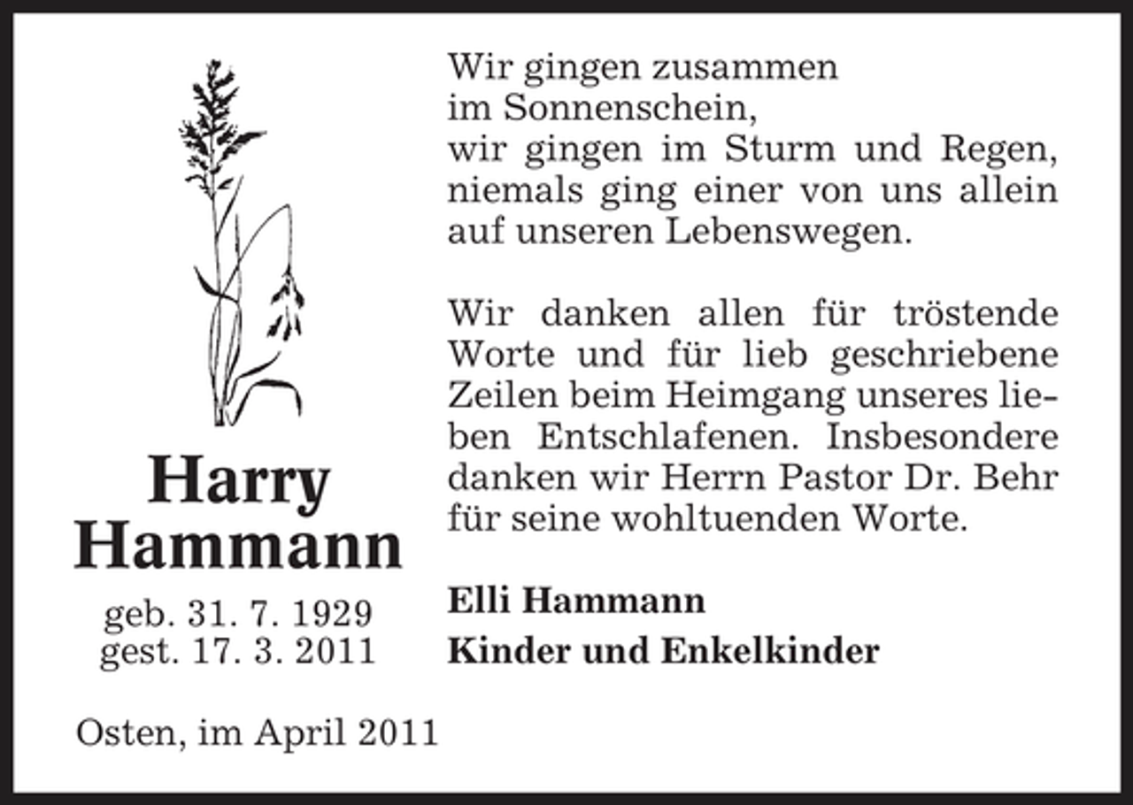 <p>Wir gingen zusammen im Sonnenschein, wir gingen im Sturm und Regen, niemals ging einer von uns allein auf unseren Lebenswegen. Wir danken allen für tröstende Worte und für lieb geschriebene Zeilen beim Heimgang unseres lieben Entschlafenen. Insbesondere danken wir Herrn Pastor Dr. Behr für seine wohltuenden Worte. Elli Hammann Kinder und Enkelkinder</p><p>Harry Hammann<br />geb. 31. 7. 1929 gest. 17. 3. 2011 Osten, im April 2011</p>