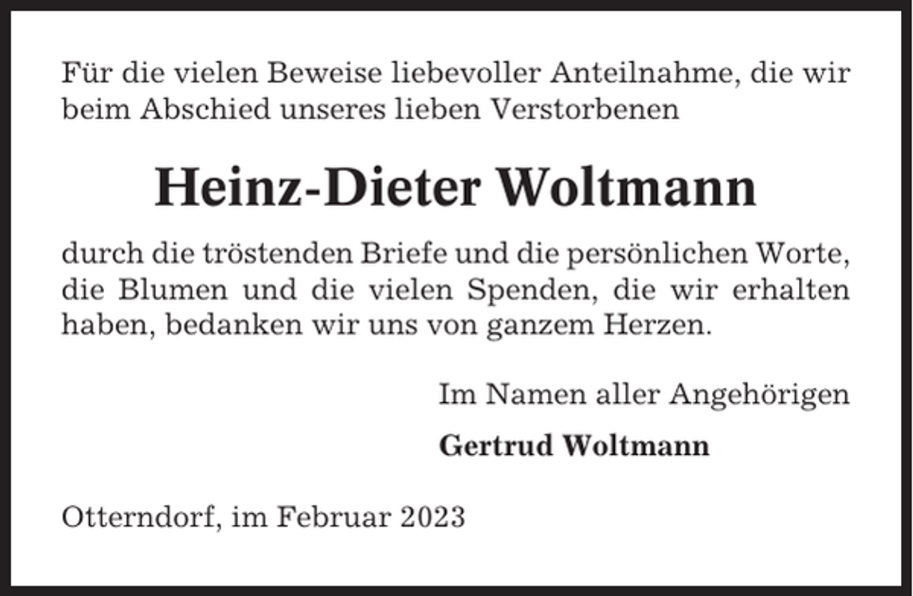<p>Für die vielen Beweise liebevoller Anteilnahme, die wir<br />beim Abschied unseres lieben Verstorbenen</p><p>Heinz-Dieter Woltmann<br />durch die tröstenden Briefe und die persönlichen Worte,<br />die Blumen und die vielen Spenden, die wir erhalten<br />haben, bedanken wir uns von ganzem Herzen.<br />Im Namen aller Angehörigen<br />Gertrud Woltmann<br />Otterndorf, im Februar 2023</p>