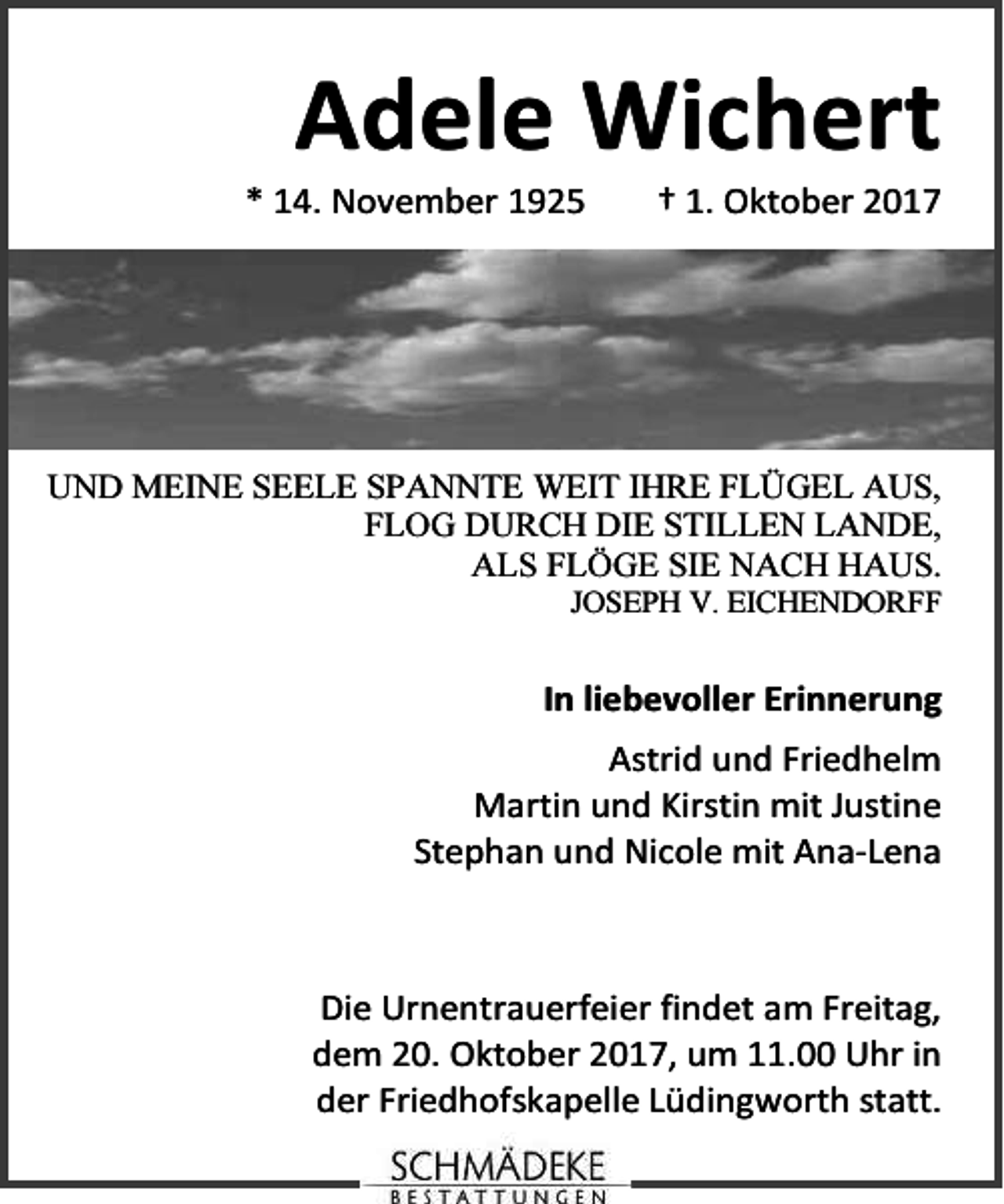 <p>Adele Wichert</p><p>* 14. November 1925</p><p>† 1. Oktober 2017</p><p>UND MEINE SEELE SPANNTE WEIT IHRE FLÜGEL AUS,<br />FLOG DURCH DIE STILLEN LANDE,<br />ALS FLÖGE SIE NACH HAUS.<br />JOSEPH V. EICHENDORFF</p><p>In liebevoller Erinnerung<br />Astrid und Friedhelm<br />Martin und Kirstin mit Justine<br />Stephan und Nicole mit Ana-Lena</p><p>Die Urnentrauerfeier findet am Freitag,<br />dem 20. Oktober 2017, um 11.00 Uhr in<br />der Friedhofskapelle Lüdingworth statt.</p>