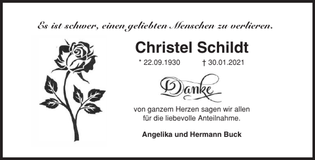 <p>an Dich!<br />Für uns alle unfassbar entschlief unsere über alles</p><p>geliebte,<br />herzensgute<br />Omi und Omama<br />Es ist<br />schwer,<br />einenMama,<br />geliebten<br />Menschen zu verlieren.</p><p>Christei Schildt</p><p>Christel<br />Schildt<br />t 30.01.2021</p><p>*22.09.1930</p><p>* 22.09.1930</p><p>† 30.01.2021</p><p>Tieftraurig haben wir Abschied<br />genommen<br />Angelika und Hermann<br />Nadine und Giovanni mit Elias<br />Yvonne,Mnd<br />l\jhuco mit}.li�las<br />von ganzem<br />Herzen sagen wir allen<br />Ui.t✓ rvW für<br />c,al<br />.r�_<br />vf<br />die liebevolle<br />Anteilnahme.<br />Omi, wir vermissen Dich sehr!<br />Danke, dass es Dich gab!</p><p>M</p><p>Angelika und Hermann Buck</p><p>Die Trauerfeier fand im engsten Familienkreis statt.</p>