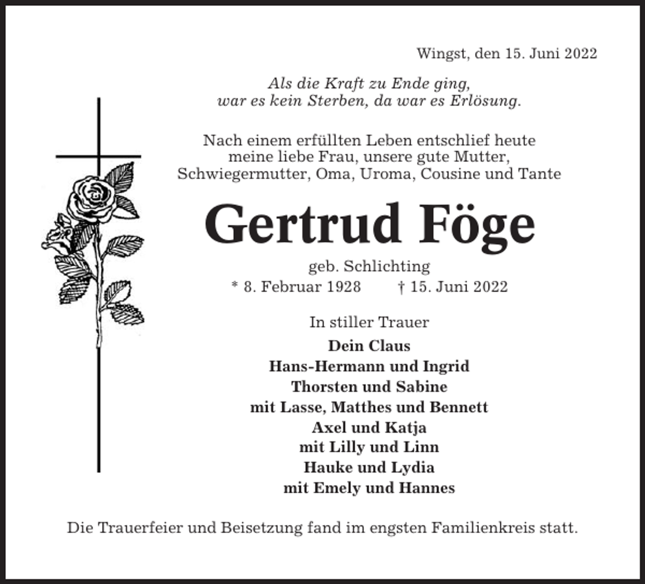 <p>Wingst, den 15. Juni 2022</p><p>Als die Kraft zu Ende ging,<br />war es kein Sterben, da war es Erlösung.<br />Nach einem erfüllten Leben entschlief heute<br />meine liebe Frau, unsere gute Mutter,<br />Schwiegermutter, Oma, Uroma, Cousine und Tante</p><p>Gertrud Föge<br />geb. Schlichting<br />* 8. Februar 1928<br />† 15. Juni 2022<br />In stiller Trauer<br />Dein Claus<br />Hans-Hermann und Ingrid<br />Thorsten und Sabine<br />mit Lasse, Matthes und Bennett<br />Axel und Katja<br />mit Lilly und Linn<br />Hauke und Lydia<br />mit Emely und Hannes<br />Die Trauerfeier und Beisetzung fand im engsten Familienkreis statt.</p>