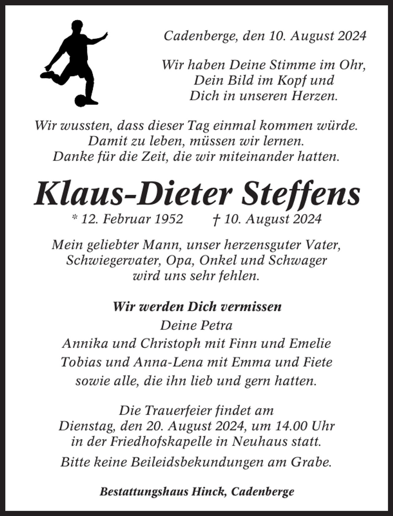 <p>Cadenberge, den 10. August 2024<br />Wir haben Deine Stimme im Ohr,<br />Dein Bild im Kopf und<br />Dich in unseren Herzen.<br />Wir wussten, dass dieser Tag einmal kommen würde.<br />Damit zu leben, müssen wir lernen.<br />Danke für die Zeit, die wir miteinander hatten.</p><p>Klaus-Dieter Steffens<br />* 12. Februar 1952</p><p>† 10. August 2024</p><p>Mein geliebter Mann, unser herzensguter Vater,<br />Schwiegervater, Opa, Onkel und Schwager<br />wird uns sehr fehlen.<br />Wir werden Dich vermissen<br />Deine Petra<br />Annika und Christoph mit Finn und Emelie<br />Tobias und Anna-Lena mit Emma und Fiete<br />sowie alle, die ihn lieb und gern hatten.<br />Die Trauerfeier findet am<br />Dienstag, den 20. August 2024, um 14.00 Uhr<br />in der Friedhofskapelle in Neuhaus statt.<br />Bitte keine Beileidsbekundungen am Grabe.<br />Bestattungshaus Hinck, Cadenberge</p>