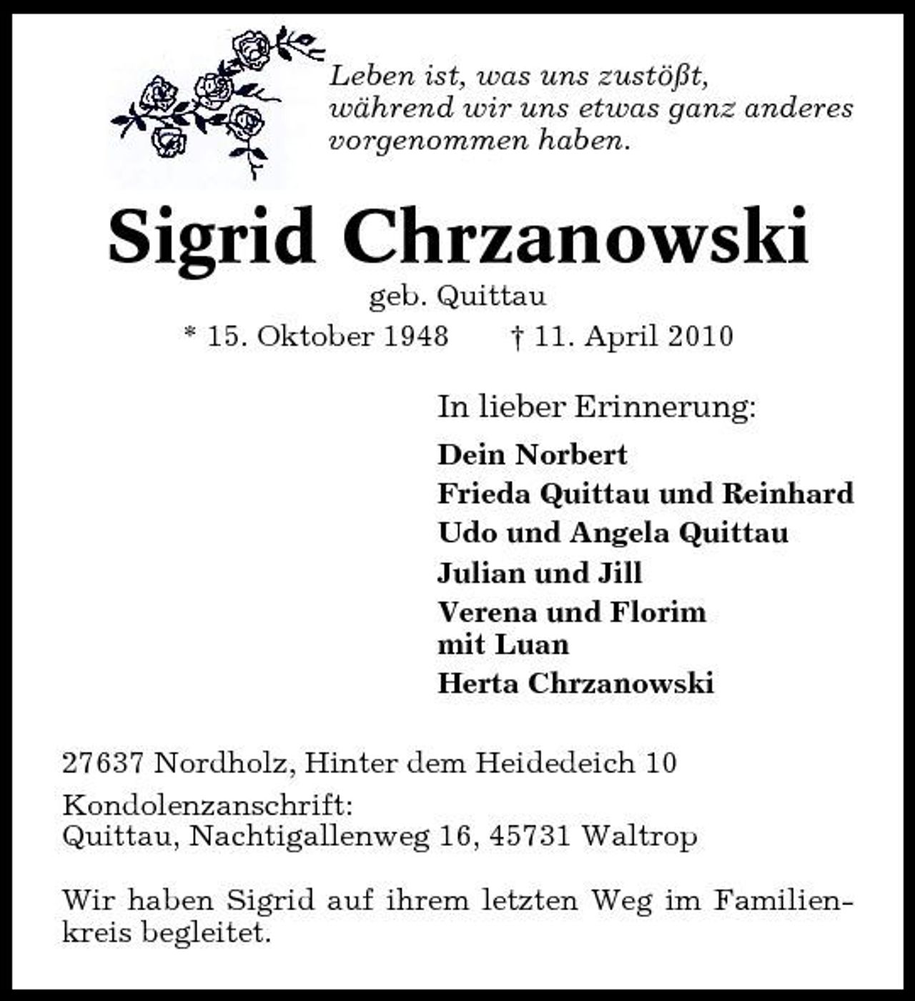 <p>Leben ist, was uns zustößt, während wir uns etwas ganz anderes vorgenommen haben.</p><p>Sigrid Chrzanowski<br />geb. Quittau * 15. Oktober 1948 † 11. April 2010</p><p>In lieber Erinnerung:<br />Dein Norbert Frieda Quittau und Reinhard Udo und Angela Quittau Julian und Jill Verena und Florim mit Luan Herta Chrzanowski 27637 Nordholz, Hinter dem Heidedeich 10 Kondolenzanschrift: Quittau, Nachtigallenweg 16, 45731 Waltrop Wir haben Sigrid auf ihrem letzten Weg im Familienkreis begleitet.</p>
