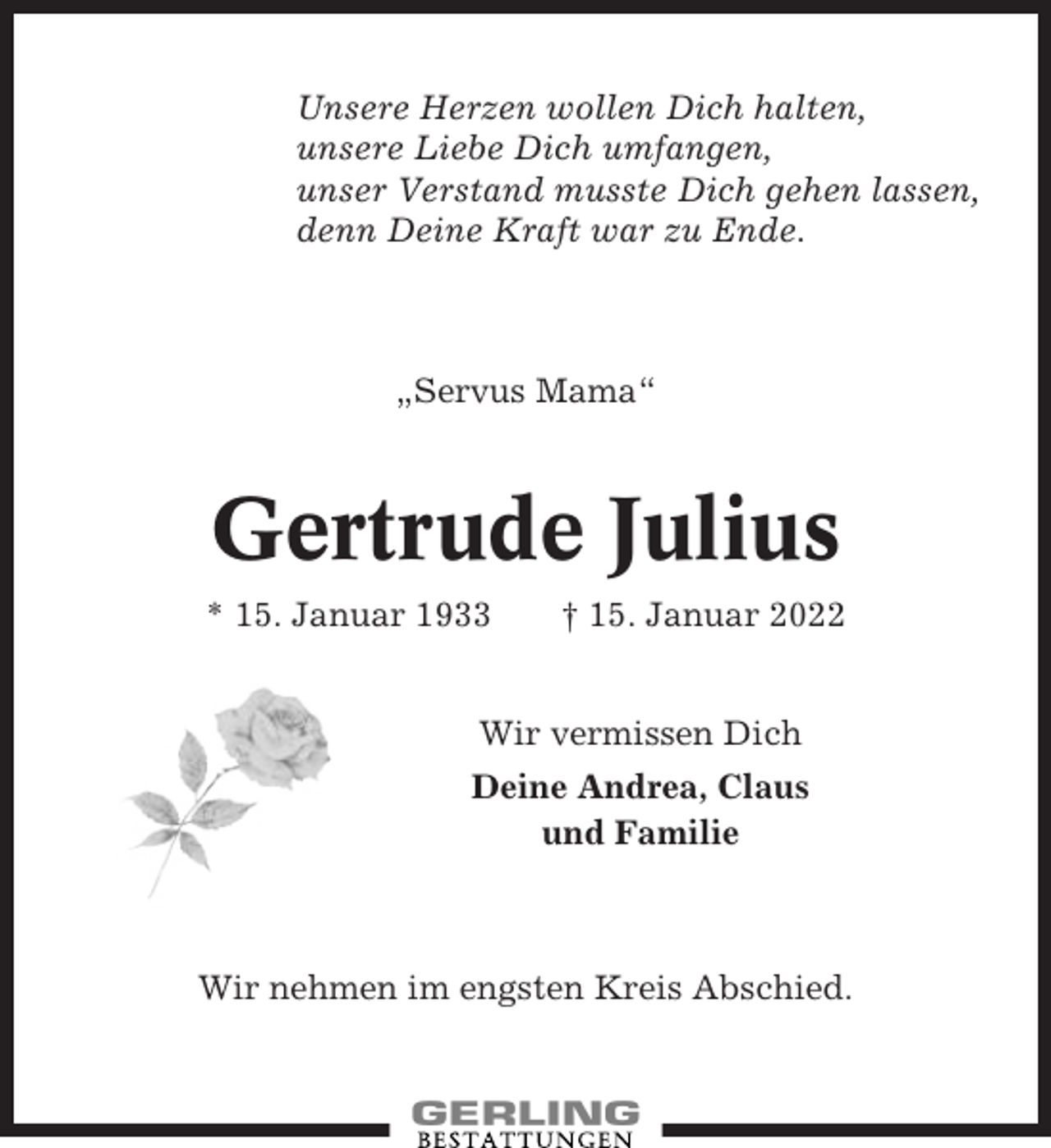 <p>Unsere Herzen wollen Dich halten,<br />unsere Liebe Dich umfangen,<br />unser Verstand musste Dich gehen lassen,<br />denn Deine Kraft war zu Ende.</p><p>„Servus Mama“</p><p>Gertrude Julius<br />* 15. Januar 1933</p><p>† 15. Januar 2022</p><p>Wir vermissen Dich<br />Deine Andrea, Claus<br />und Familie</p><p>Wir nehmen im engsten Kreis Abschied.</p>