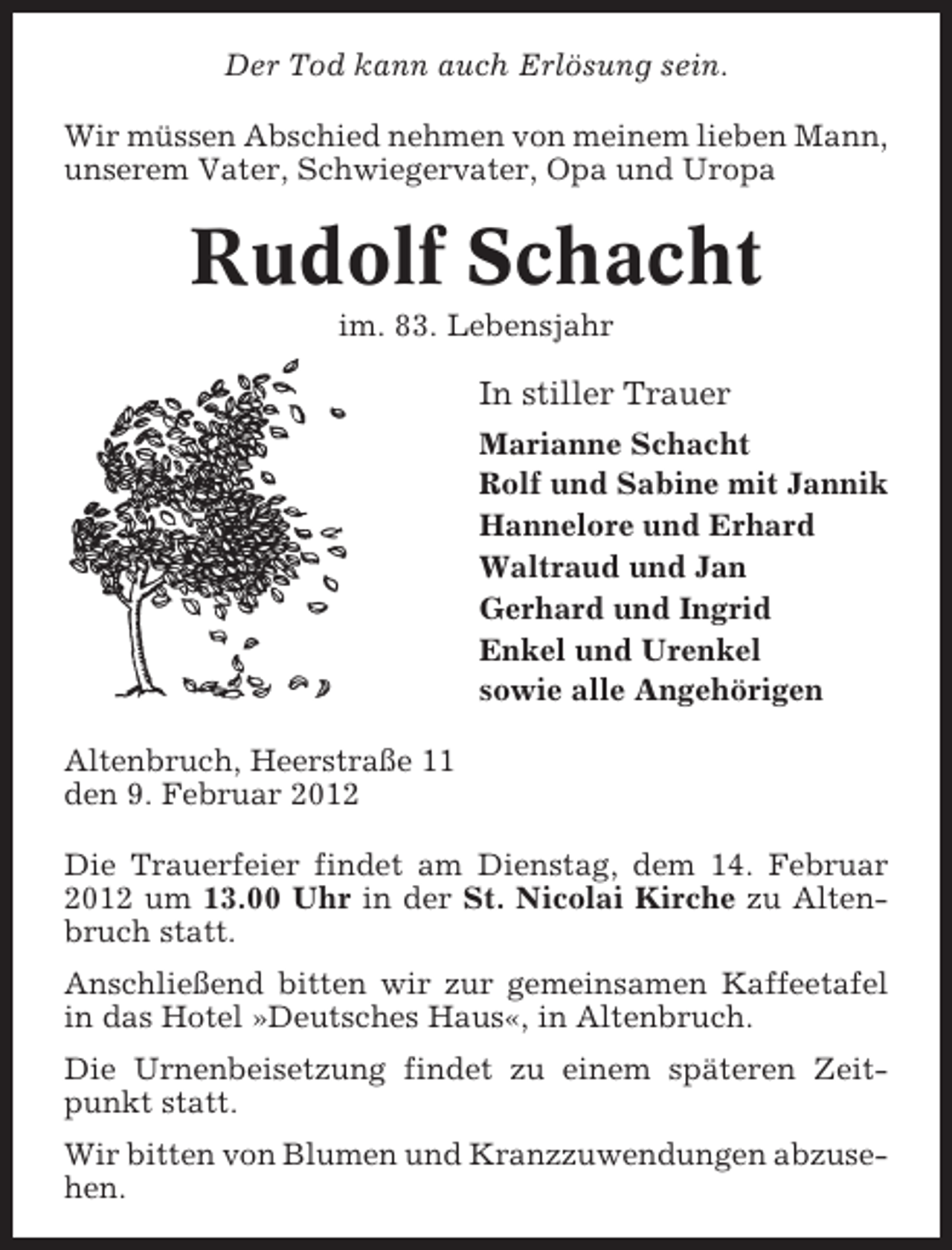 <p>Der Tod kann auch Erlösung sein.<br />Wir müssen Abschied nehmen von meinem lieben Mann,<br />unserem Vater, Schwiegervater, Opa und Uropa</p><p>Rudolf Schacht<br />im. 83. Lebensjahr</p><p>In stiller Trauer<br />Marianne Schacht<br />Rolf und Sabine mit Jannik<br />Hannelore und Erhard<br />Waltraud und Jan<br />Gerhard und Ingrid<br />Enkel und Urenkel<br />sowie alle Angehörigen<br />Altenbruch, Heerstraße 11<br />den 9. Februar 2012<br />Die Trauerfeier findet am Dienstag, dem 14. Februar<br />2012 um 13.00 Uhr in der St. Nicolai Kirche zu Altenbruch statt.<br />Anschließend bitten wir zur gemeinsamen Kaffeetafel<br />in das Hotel »Deutsches Haus«, in Altenbruch.<br />Die Urnenbeisetzung findet zu einem späteren Zeitpunkt statt.<br />Wir bitten von Blumen und Kranzzuwendungen abzusehen.</p>