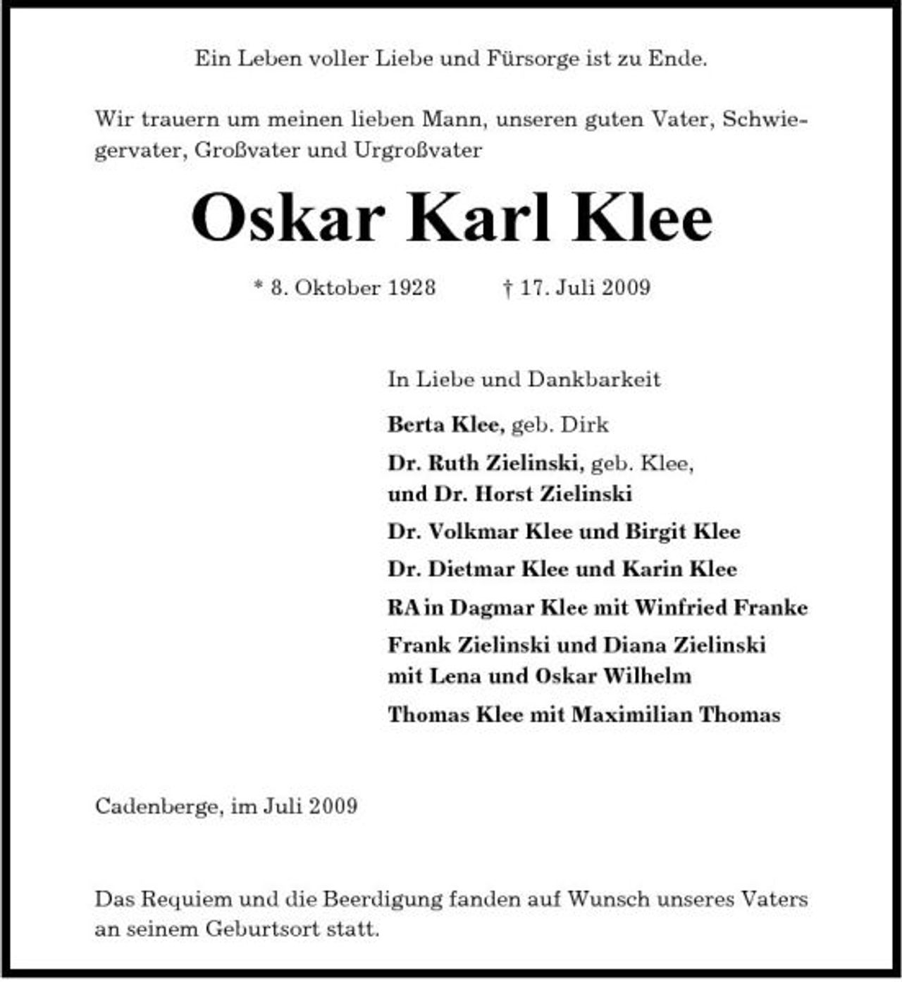 <p>Ein Leben voller Liebe und Fürsorge ist zu Ende. Wir trauern um meinen lieben Mann, unseren guten Vater, Schwiegervater, Großvater und Urgroßvater</p><p>Oskar Karl Klee<br />* 8. Oktober 1928 † 17. Juli 2009 In Liebe und Dankbarkeit Berta Klee, geb. Dirk Dr. Ruth Zielinski, geb. Klee, und Dr. Horst Zielinski Dr. Volkmar Klee und Birgit Klee Dr. Dietmar Klee und Karin Klee RA in Dagmar Klee mit Winfried Franke Frank Zielinski und Diana Zielinski mit Lena und Oskar Wilhelm Thomas Klee mit Maximilian Thomas</p><p>Cadenberge, im Juli 2009</p><p>Das Requiem und die Beerdigung fanden auf Wunsch unseres Vaters an seinem Geburtsort statt.</p>