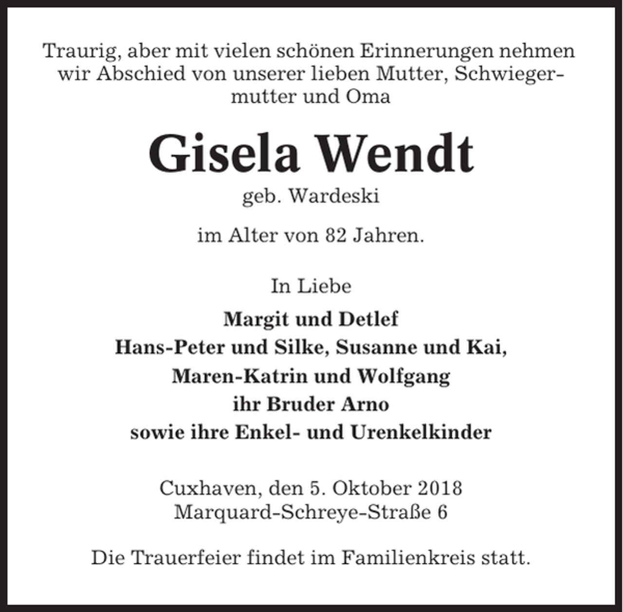 <p>Traurig, aber mit vielen schönen Erinnerungen nehmen<br />wir Abschied von unserer lieben Mutter, Schwiegermutter und Oma</p><p>Gisela Wendt<br />geb. Wardeski<br />im Alter von 82 Jahren.<br />In Liebe<br />Margit und Detlef<br />Hans-Peter und Silke, Susanne und Kai,<br />Maren-Katrin und Wolfgang<br />ihr Bruder Arno<br />sowie ihre Enkel- und Urenkelkinder<br />Cuxhaven, den 5. Oktober 2018<br />Marquard-Schreye-Straße 6<br />Die Trauerfeier findet im Familienkreis statt.</p>