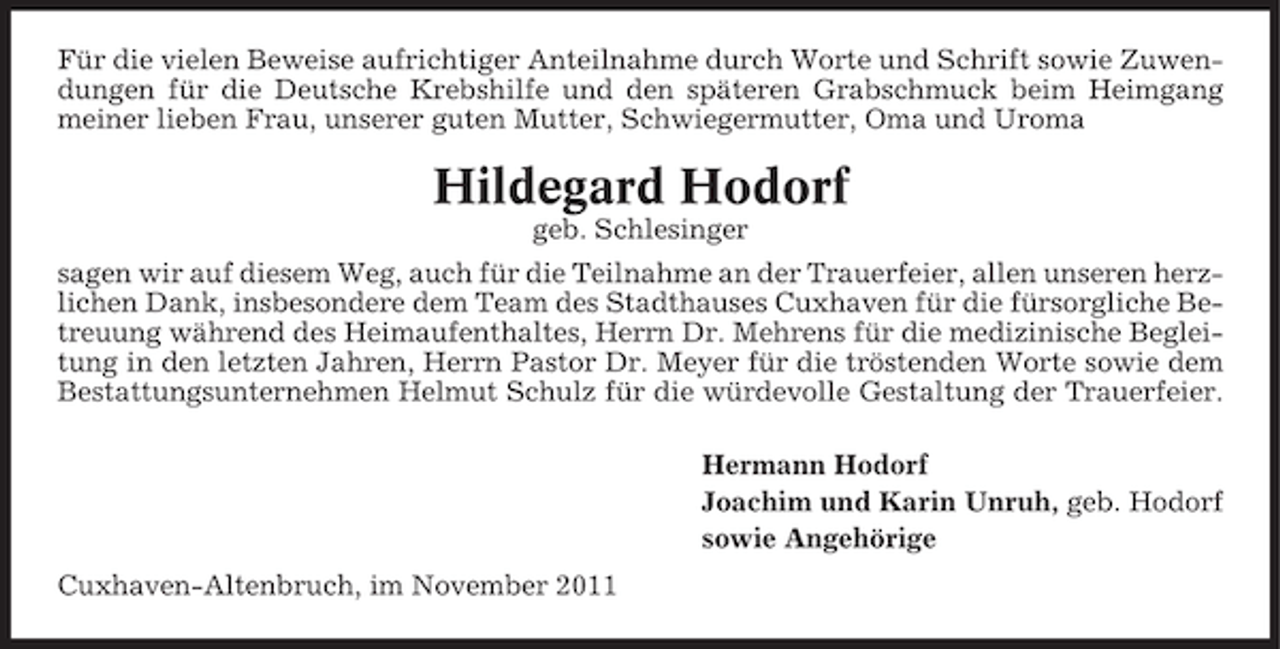 <p>Für die vielen Beweise aufrichtiger Anteilnahme durch Worte und Schrift sowie Zuwendungen für die Deutsche Krebshilfe und den späteren Grabschmuck beim Heimgang<br />meiner lieben Frau, unserer guten Mutter, Schwiegermutter, Oma und Uroma</p><p>Hildegard Hodorf<br />geb. Schlesinger<br />sagen wir auf diesem Weg, auch für die Teilnahme an der Trauerfeier, allen unseren herzlichen Dank, insbesondere dem Team des Stadthauses Cuxhaven für die fürsorgliche Betreuung während des Heimaufenthaltes, Herrn Dr. Mehrens für die medizinische Begleitung in den letzten Jahren, Herrn Pastor Dr. Meyer für die tröstenden Worte sowie dem<br />Bestattungsunternehmen Helmut Schulz für die würdevolle Gestaltung der Trauerfeier.<br />Hermann Hodorf<br />Joachim und Karin Unruh, geb. Hodorf<br />sowie Angehörige<br />Cuxhaven-Altenbruch, im November 2011</p>