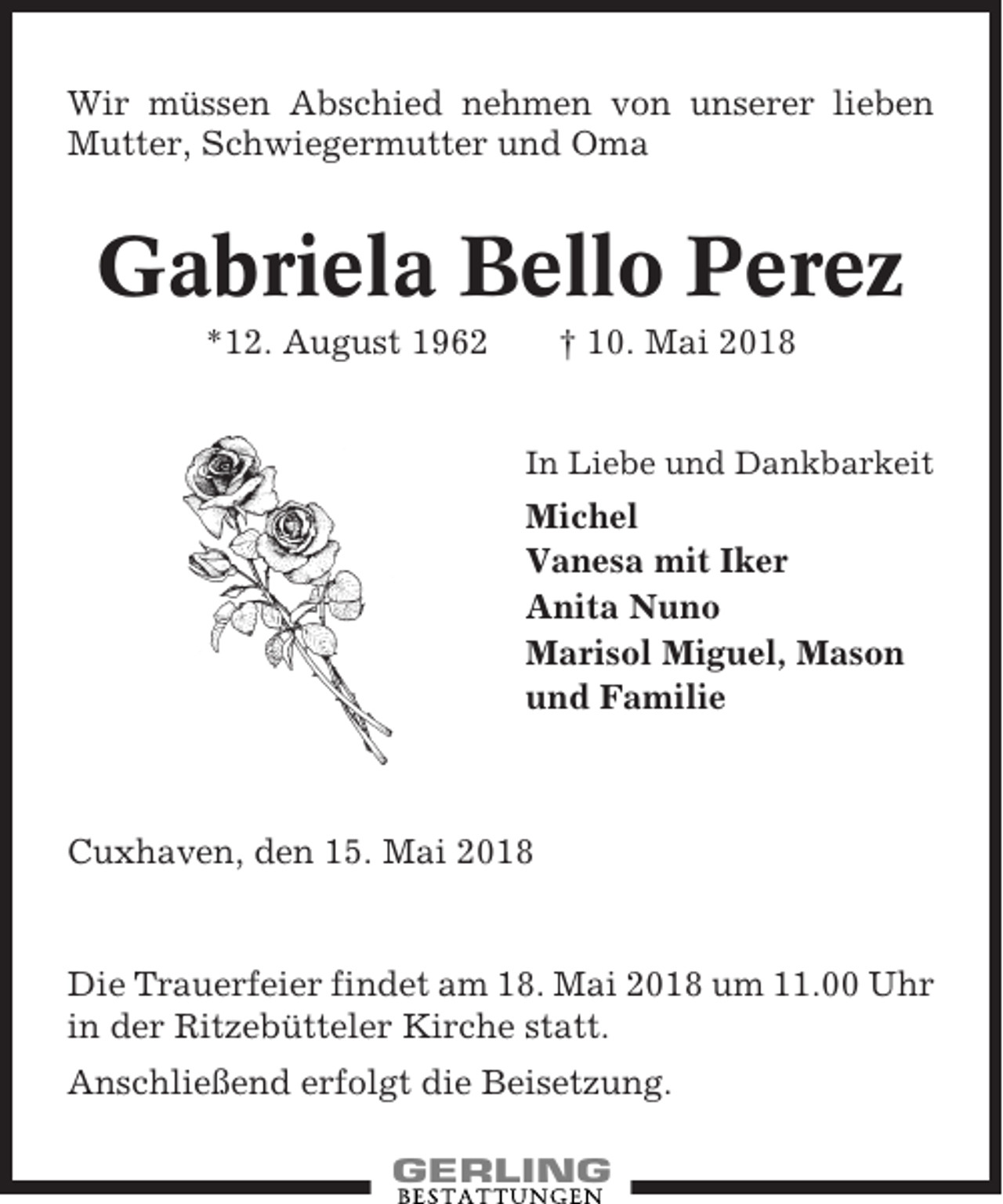 <p>Wir müssen Abschied nehmen von unserer lieben<br />Mutter, Schwiegermutter und Oma</p><p>Gabriela Bello Perez<br />*12. August 1962</p><p>† 10. Mai 2018</p><p>In Liebe und Dankbarkeit</p><p>Michel<br />Vanesa mit Iker<br />Anita Nuno<br />Marisol Miguel, Mason<br />und Familie</p><p>Cuxhaven, den 15. Mai 2018</p><p>Die Trauerfeier findet am 18. Mai 2018 um 11.00 Uhr<br />in der Ritzebütteler Kirche statt.<br />Anschließend erfolgt die Beisetzung.</p>