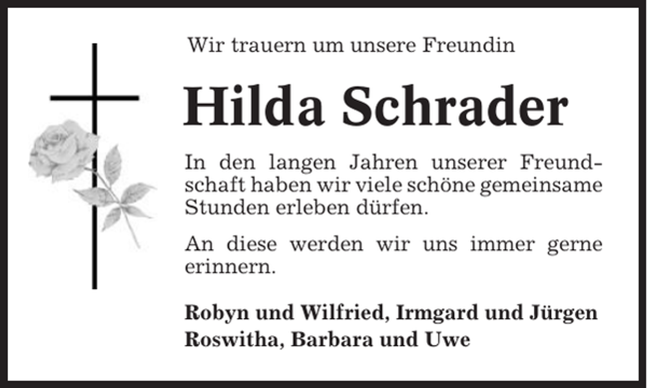 <p>Wir trauern um unsere Freundin</p><p>Hilda Schrader<br />In den langen Jahren unserer Freundschaft haben wir viele schöne gemeinsame<br />Stunden erleben dürfen.<br />An diese werden wir uns immer gerne<br />erinnern.<br />Robyn und Wilfried, Irmgard und Jürgen<br />Roswitha, Barbara und Uwe</p>