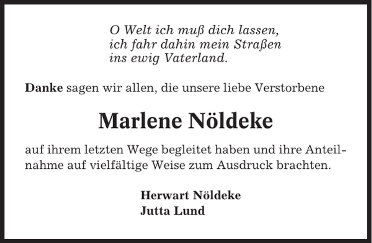 <p>O Welt ich muß dich lassen,<br />ich fahr dahin mein Straßen<br />ins ewig Vaterland.<br />Danke sagen wir allen, die unsere liebe Verstorbene</p><p>Marlene Nöldeke<br />auf ihrem letzten Wege begleitet haben und ihre Anteilnahme auf vielfältige Weise zum Ausdruck brachten.<br />Herwart Nöldeke<br />Jutta Lund</p>