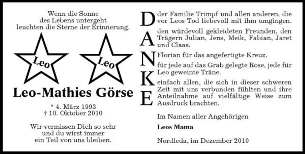 <p>Wenn die Sonne des Lebens untergeht leuchten die Sterne der Erinnerung.</p>
<p>$$<br />Leo Leo</p>
<p>Leo-Mathies Görse<br />* 4. März 1993 † 10. Oktober 2010 Wir vermissen Dich so sehr und du wirst immer ein Teil von uns bleiben.</p>
<p>D A N K E</p>
<p>der Familie Trimpf und allen anderen, die vor Leos Tod liebevoll mit ihm umgingen. den würdevoll gekleideten Freunden, den Trägern Julian, Jens, Meik, Fabian, Jaret und Claas. Florian für das angefertigte Kreuz. für jede auf das Grab gelegte Rose, jede für Leo geweinte Träne. einfach allen, die sich in dieser schweren Zeit mit uns verbunden fühlten und ihre Anteilnahme auf vielfältige Weise zum Ausdruck brachten. Im Namen aller Angehörigen Leos Mama Nordleda, im Dezember 2010</p>