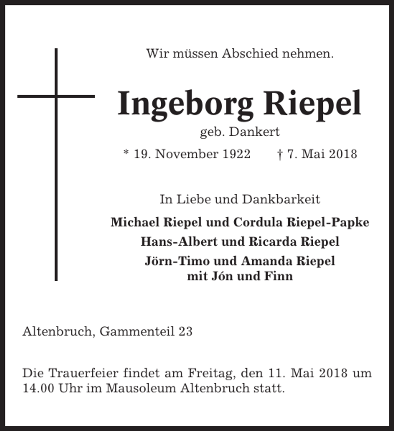 <p>Wir müssen Abschied nehmen.</p><p>Ingeborg Riepel<br />geb. Dankert<br />* 19. November 1922</p><p>† 7. Mai 2018</p><p>In Liebe und Dankbarkeit<br />Michael Riepel und Cordula Riepel-Papke<br />Hans-Albert und Ricarda Riepel<br />Jörn-Timo und Amanda Riepel<br />mit Jón und Finn</p><p>Altenbruch, Gammenteil 23<br />Die Trauerfeier findet am Freitag, den 11. Mai 2018 um<br />14.00 Uhr im Mausoleum Altenbruch statt.</p>