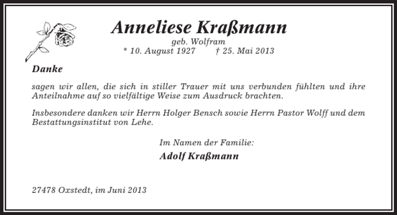 <p>Anneliese Kraßmann<br />geb. Wolfram<br />* 10. August 1927<br />† 25. Mai 2013</p><p>Danke<br />sagen wir allen, die sich in stiller Trauer mit uns verbunden fühlten und ihre<br />Anteilnahme auf so vielfältige Weise zum Ausdruck brachten.<br />Insbesondere danken wir Herrn Holger Bensch sowie Herrn Pastor Wolff und dem<br />Bestattungsinstitut von Lehe.<br />Im Namen der Familie:</p><p>Adolf Kraßmann</p><p>27478 Oxstedt, im Juni 2013</p>