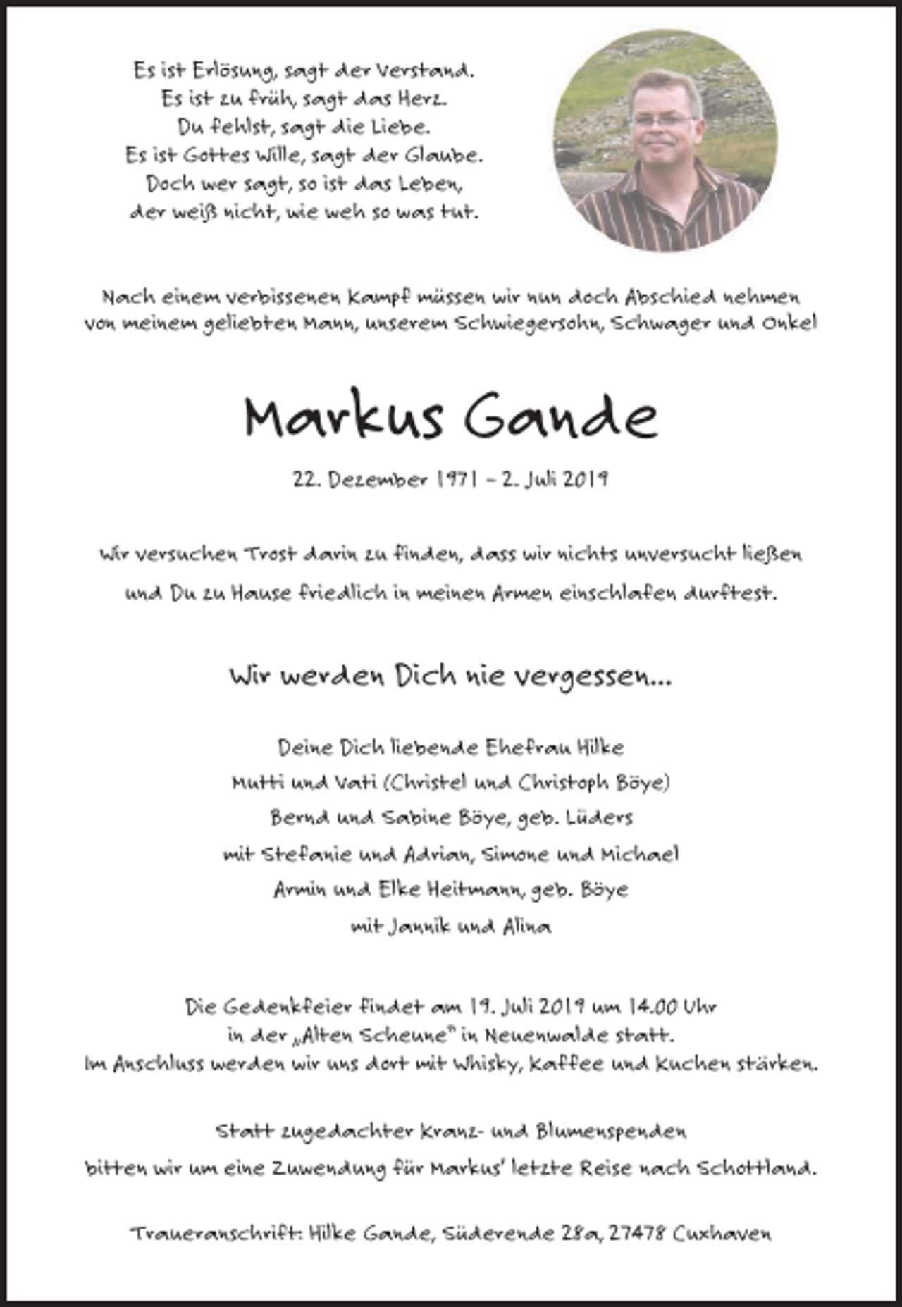 <p>Es ist Erlösung, sagt der Verstand.<br />Es ist zu früh, sagt das Herz.<br />Du fehlst, sagt die Liebe.<br />Es ist Gottes Wille, sagt der Glaube.<br />Doch wer sagt, so ist das Leben,<br />der weiß nicht, wie weh so was tut.</p><p>Nach einem verbissenen Kampf müssen wir nun doch Abschied nehmen<br />von meinem geliebten Mann, unserem Schwiegersohn, Schwager und Onkel</p><p>Markus Gande<br />22. Dezember 1971 – 2. Juli 2019<br />Wir versuchen Trost darin zu finden, dass wir nichts unversucht ließen<br />und Du zu Hause friedlich in meinen Armen einschlafen durftest.</p><p>Wir werden Dich nie vergessen...<br />Deine Dich liebende Ehefrau Hilke<br />Mutti und Vati (Christel und Christoph Böye)<br />Bernd und Sabine Böye, geb. Lüders<br />mit Stefanie und Adrian, Simone und Michael<br />Armin und Elke Heitmann, geb. Böye<br />mit Jannik und Alina</p><p>Die Gedenkfeier findet am 19. Juli 2019 um 14.00 Uhr<br />in der „Alten Scheune“ in Neuenwalde statt.<br />Im Anschluss werden wir uns dort mit Whisky, Kaffee und Kuchen stärken.<br />Statt zugedachter Kranz- und Blumenspenden<br />bitten wir um eine Zuwendung für Markus’ letzte Reise nach Schottland.<br />Traueranschrift: Hilke Gande, Süderende 28a, 27478 Cuxhaven</p>