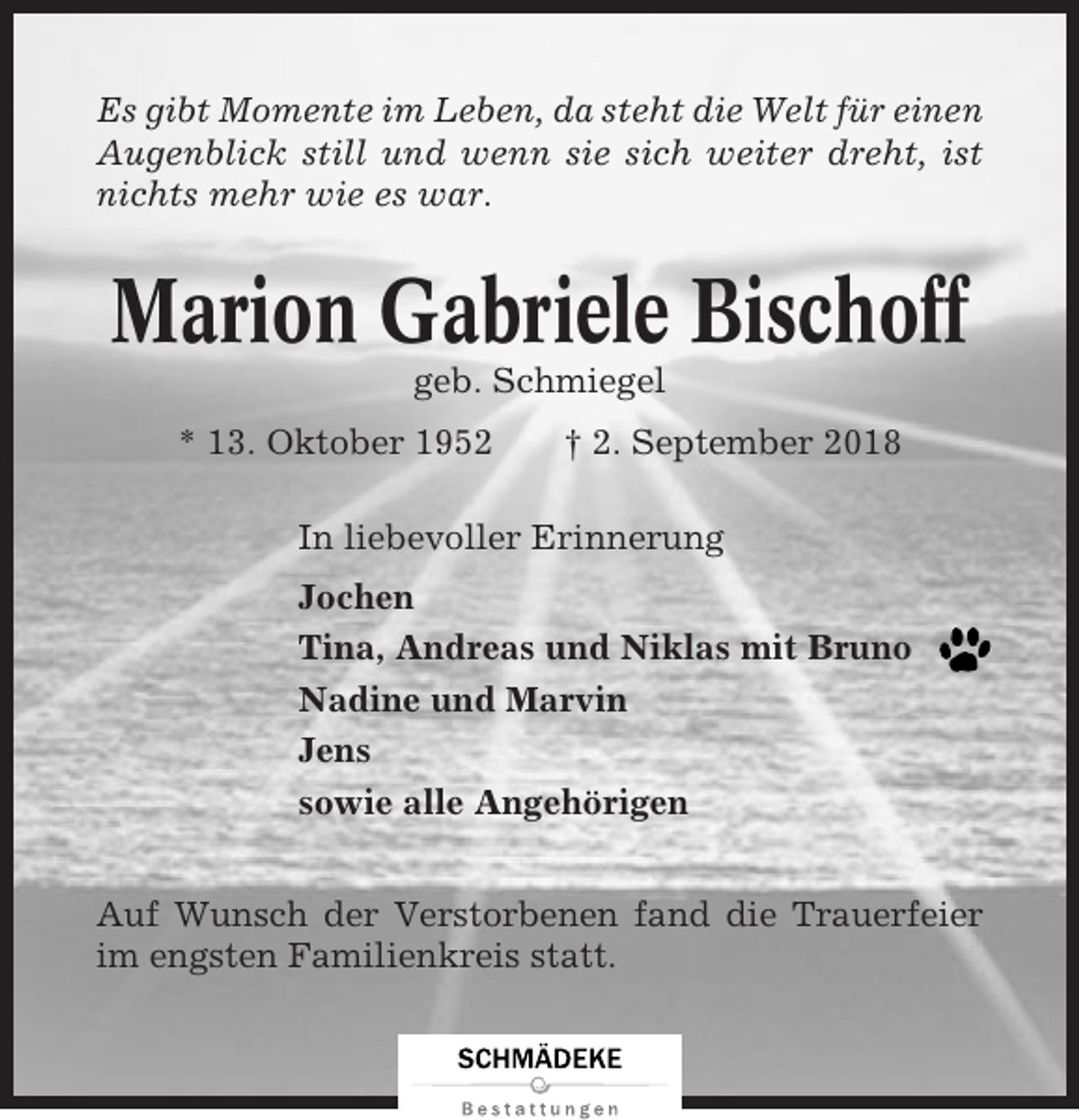 <p>Es gibt Momente im Leben, da steht die Welt für einen<br />Augenblick still und wenn sie sich weiter dreht, ist<br />nichts mehr wie es war.</p><p>Marion Gabriele Bischoff<br />geb. Schmiegel<br />* 13. Oktober 1952</p><p>† 2. September 2018</p><p>In liebevoller Erinnerung<br />Jochen<br />Tina, Andreas und Niklas mit Bruno<br />Nadine und Marvin<br />Jens<br />sowie alle Angehörigen<br />Auf Wunsch der Verstorbenen fand die Trauerfeier<br />im engsten Familienkreis statt.</p>