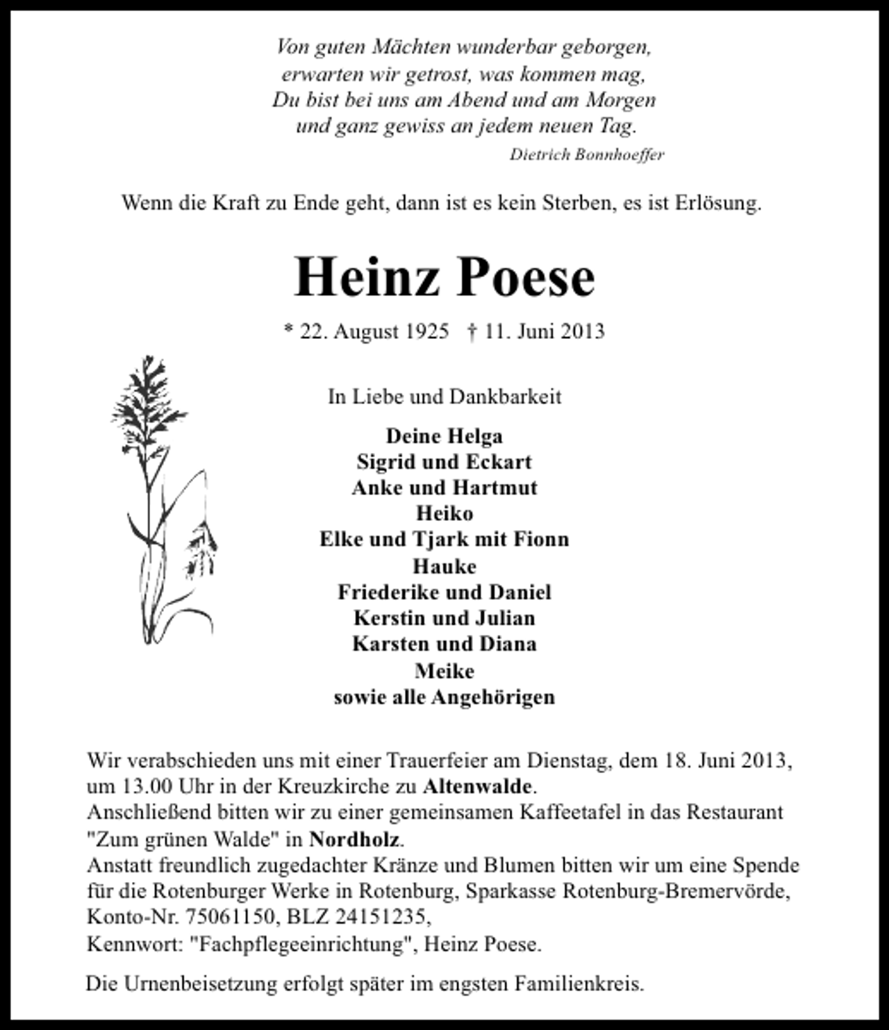 <p>Von guten Mächten wunderbar geborgen,<br />erwarten wir getrost, was kommen mag,<br />Du bist bei uns am Abend und am Morgen<br />und ganz gewiss an jedem neuen Tag.<br />Dietrich Bonnhoeffer</p><p>Wenn die Kraft zu Ende geht, dann ist es kein Sterben, es ist Erlösung.</p><p>Heinz Poese<br />* 22. August 1925 † 11. Juni 2013<br />In Liebe und Dankbarkeit<br />Deine Helga<br />Sigrid und Eckart<br />Anke und Hartmut<br />Heiko<br />Elke und Tjark mit Fionn<br />Hauke<br />Friederike und Daniel<br />Kerstin und Julian<br />Karsten und Diana<br />Meike<br />sowie alle Angehörigen<br />Wir verabschieden uns mit einer Trauerfeier am Dienstag, dem 18. Juni 2013,<br />um 13.00 Uhr in der Kreuzkirche zu Altenwalde.<br />Anschließend bitten wir zu einer gemeinsamen Kaffeetafel in das Restaurant<br />"Zum grünen Walde" in Nordholz.<br />Anstatt freundlich zugedachter Kränze und Blumen bitten wir um eine Spende<br />für die Rotenburger Werke in Rotenburg, Sparkasse Rotenburg-Bremervörde,<br />Konto-Nr. 75061150, BLZ 24151235,<br />Kennwort: "Fachpflegeeinrichtung", Heinz Poese.<br />Die Urnenbeisetzung erfolgt später im engsten Familienkreis.</p>