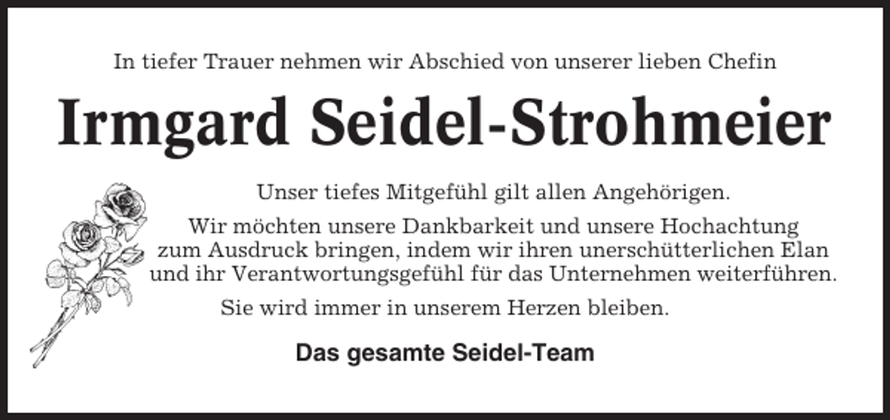 <p>In tiefer Trauer nehmen wir Abschied von unserer lieben Chefin</p><p>Irmgard Seidel-Strohmeier<br />Unser tiefes Mitgefühl gilt allen Angehörigen.<br />Wir möchten unsere Dankbarkeit und unsere Hochachtung<br />zum Ausdruck bringen, indem wir ihren unerschütterlichen Elan<br />und ihr Verantwortungsgefühl für das Unternehmen weiterführen.<br />Sie wird immer in unserem Herzen bleiben.</p><p>Das gesamte Seidel-Team</p>
