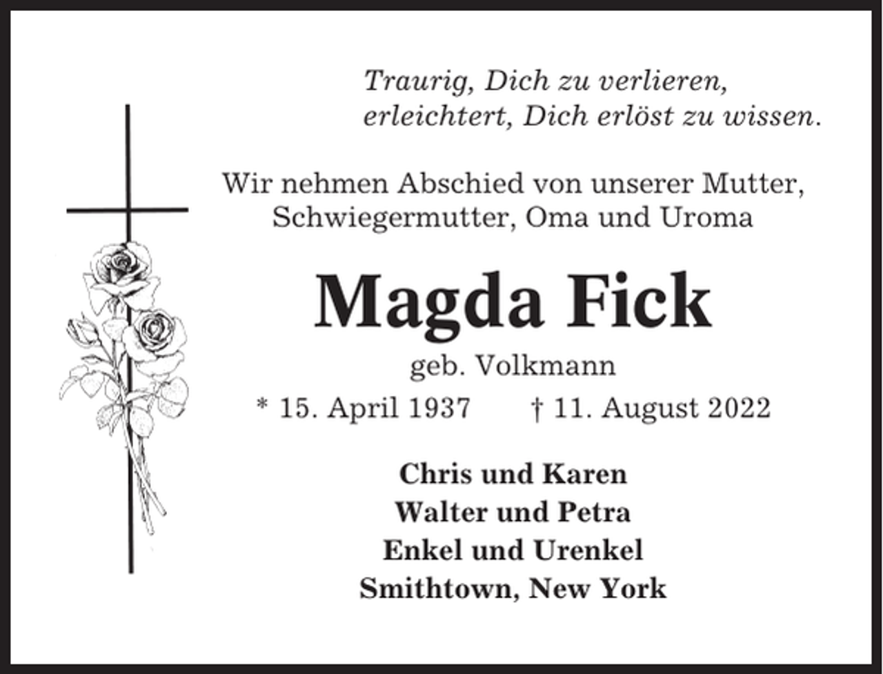 <p>Traurig, Dich zu verlieren,<br />erleichtert, Dich erlöst zu wissen.<br />Wir nehmen Abschied von unserer Mutter,<br />Schwiegermutter, Oma und Uroma</p><p>Magda Fick<br />geb. Volkmann<br />* 15. April 1937<br />† 11. August 2022<br />Chris und Karen<br />Walter und Petra<br />Enkel und Urenkel<br />Smithtown, New York</p>