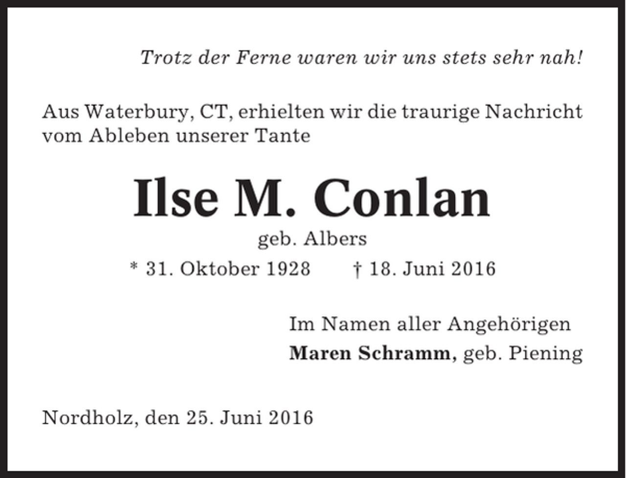 <p>Trotz der Ferne waren wir uns stets sehr nah!<br />Aus Waterbury, CT, erhielten wir die traurige Nachricht<br />vom Ableben unserer Tante</p><p>Ilse M. Conlan<br />geb. Albers<br />* 31. Oktober 1928<br />† 18. Juni 2016<br />Im Namen aller Angehörigen<br />Maren Schramm, geb. Piening<br />Nordholz, den 25. Juni 2016</p>
