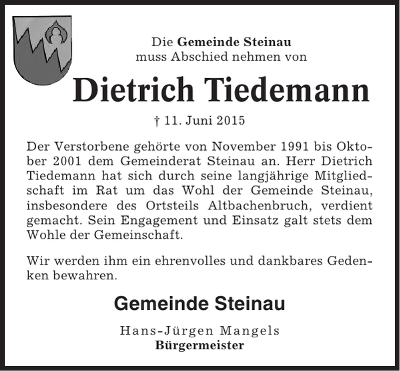 <p>Die Gemeinde Steinau<br />muss Abschied nehmen von</p><p>Dietrich Tiedemann<br />† 11. Juni 2015<br />Der Verstorbene gehörte von November 1991 bis Oktober 2001 dem Gemeinderat Steinau an. Herr Dietrich<br />Tiedemann hat sich durch seine langjährige Mitgliedschaft im Rat um das Wohl der Gemeinde Steinau,<br />insbesondere des Ortsteils Altbachenbruch, verdient<br />gemacht. Sein Engagement und Einsatz galt stets dem<br />Wohle der Gemeinschaft.<br />Wir werden ihm ein ehrenvolles und dankbares Gedenken bewahren.</p><p>Gemeinde Steinau<br />Hans-Jürgen Mangels<br />Bürgermeister</p>