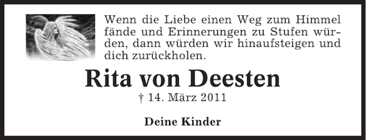 <p>Wenn die Liebe einen Weg zum Himmel<br />fände und Erinnerungen zu Stufen würden, dann würden wir hinaufsteigen und<br />dich zurückholen.</p><p>Rita von Deesten<br />† 14. März 2011<br />Deine Kinder</p>