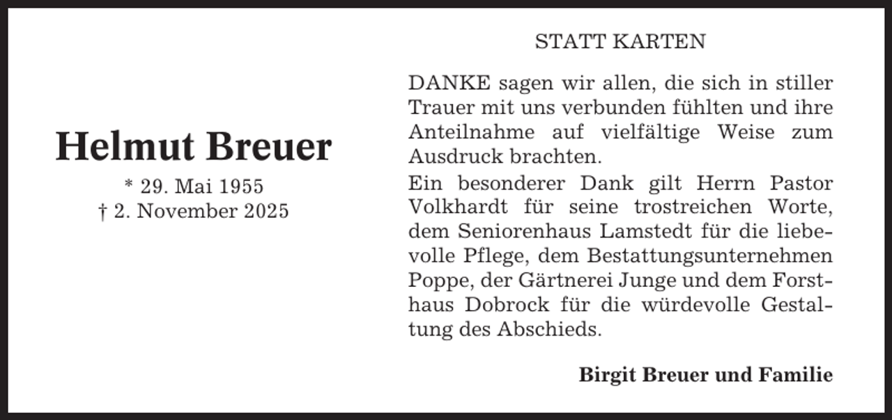 <p>STATT KARTEN</p><p>Helmut Breuer<br />* 29. Mai 1955<br />† 2. November 2025</p><p>DANKE sagen wir allen, die sich in stiller<br />Trauer mit uns verbunden fühlten und ihre<br />Anteilnahme auf vielfältige Weise zum<br />Ausdruck brachten.<br />Ein besonderer Dank gilt Herrn Pastor<br />Volkhardt für seine trostreichen Worte,<br />dem Seniorenhaus Lamstedt für die liebevolle Pflege, dem Bestattungsunternehmen<br />Poppe, der Gärtnerei Junge und dem Forsthaus Dobrock für die würdevolle Gestaltung des Abschieds.<br />Birgit Breuer und Familie</p>
