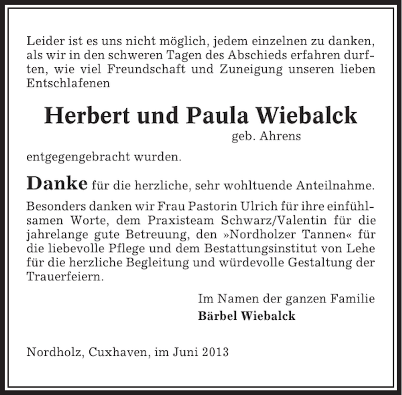 <p>Leider ist es uns nicht möglich, jedem einzelnen zu danken,<br />als wir in den schweren Tagen des Abschieds erfahren durften, wie viel Freundschaft und Zuneigung unseren lieben<br />Entschlafenen</p><p>Herbert und Paula Wiebalck<br />geb. Ahrens<br />entgegengebracht wurden.</p><p>Danke für die herzliche, sehr wohltuende Anteilnahme.<br />Besonders danken wir Frau Pastorin Ulrich für ihre einfühlsamen Worte, dem Praxisteam Schwarz/Valentin für die<br />jahrelange gute Betreuung, den »Nordholzer Tannen« für<br />die liebevolle Pflege und dem Bestattungsinstitut von Lehe<br />für die herzliche Begleitung und würdevolle Gestaltung der<br />Trauerfeiern.<br />Im Namen der ganzen Familie<br />Bärbel Wiebalck<br />Nordholz, Cuxhaven, im Juni 2013</p>