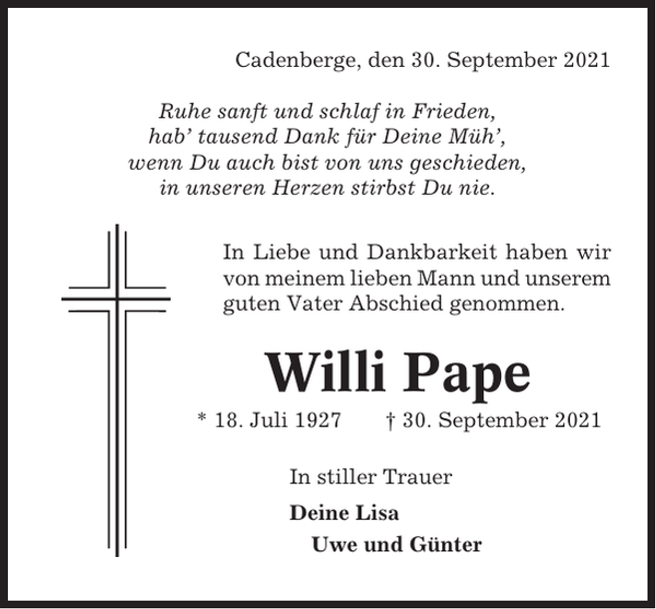 <p>Cadenberge, den 30. September 2021<br />Ruhe sanft und schlaf in Frieden,<br />hab’ tausend Dank für Deine Müh’,<br />wenn Du auch bist von uns geschieden,<br />in unseren Herzen stirbst Du nie.<br />In Liebe und Dankbarkeit haben wir<br />von meinem lieben Mann und unserem<br />guten Vater Abschied genommen.</p><p>Willi Pape<br />* 18. Juli 1927</p><p>† 30. September 2021</p><p>In stiller Trauer<br />Deine Lisa<br />Uwe und Günter</p>