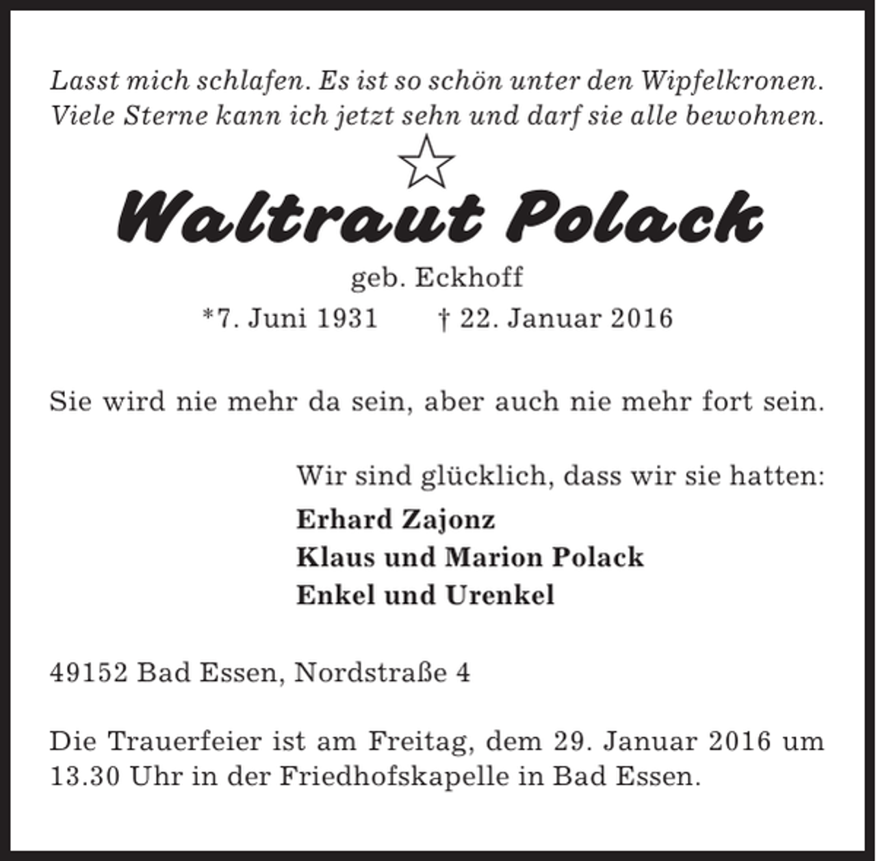 <p>Lasst mich schlafen. Es ist so schön unter den Wipfelkronen.<br />Viele Sterne kann ich jetzt sehn und darf sie alle bewohnen.</p><p>✩</p><p>Waltraut Polack<br />geb. Eckhoff<br />*7. Juni 1931<br />† 22. Januar 2016<br />Sie wird nie mehr da sein, aber auch nie mehr fort sein.<br />Wir sind glücklich, dass wir sie hatten:<br />Erhard Zajonz<br />Klaus und Marion Polack<br />Enkel und Urenkel<br />49152 Bad Essen, Nordstraße 4<br />Die Trauerfeier ist am Freitag, dem 29. Januar 2016 um<br />13.30 Uhr in der Friedhofskapelle in Bad Essen.</p>