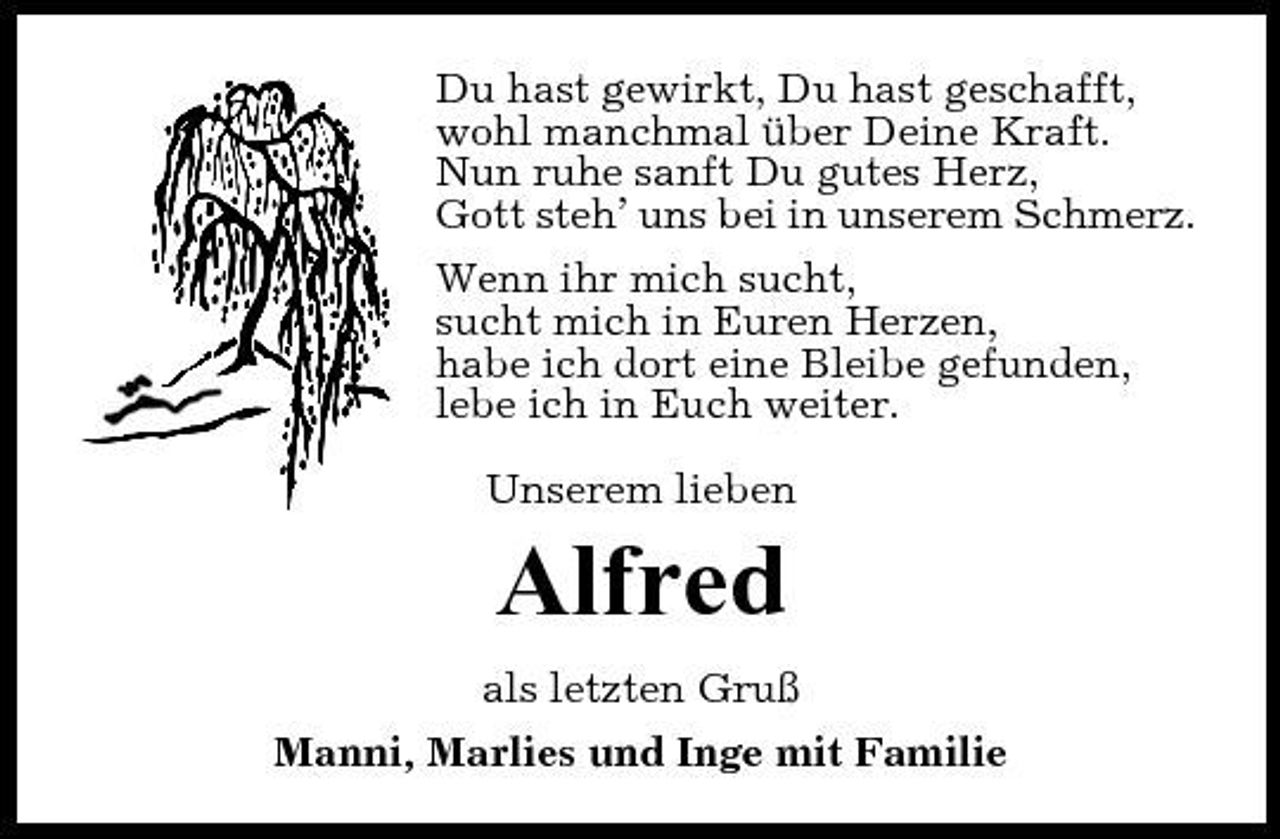 <p>Du hast gewirkt, Du hast geschafft, wohl manchmal über Deine Kraft. Nun ruhe sanft Du gutes Herz, Gott steh’ uns bei in unserem Schmerz. Wenn ihr mich sucht, sucht mich in Euren Herzen, habe ich dort eine Bleibe gefunden, lebe ich in Euch weiter. Unserem lieben</p><p>Alfred<br />als letzten Gruß Manni, Marlies und Inge mit Familie</p>