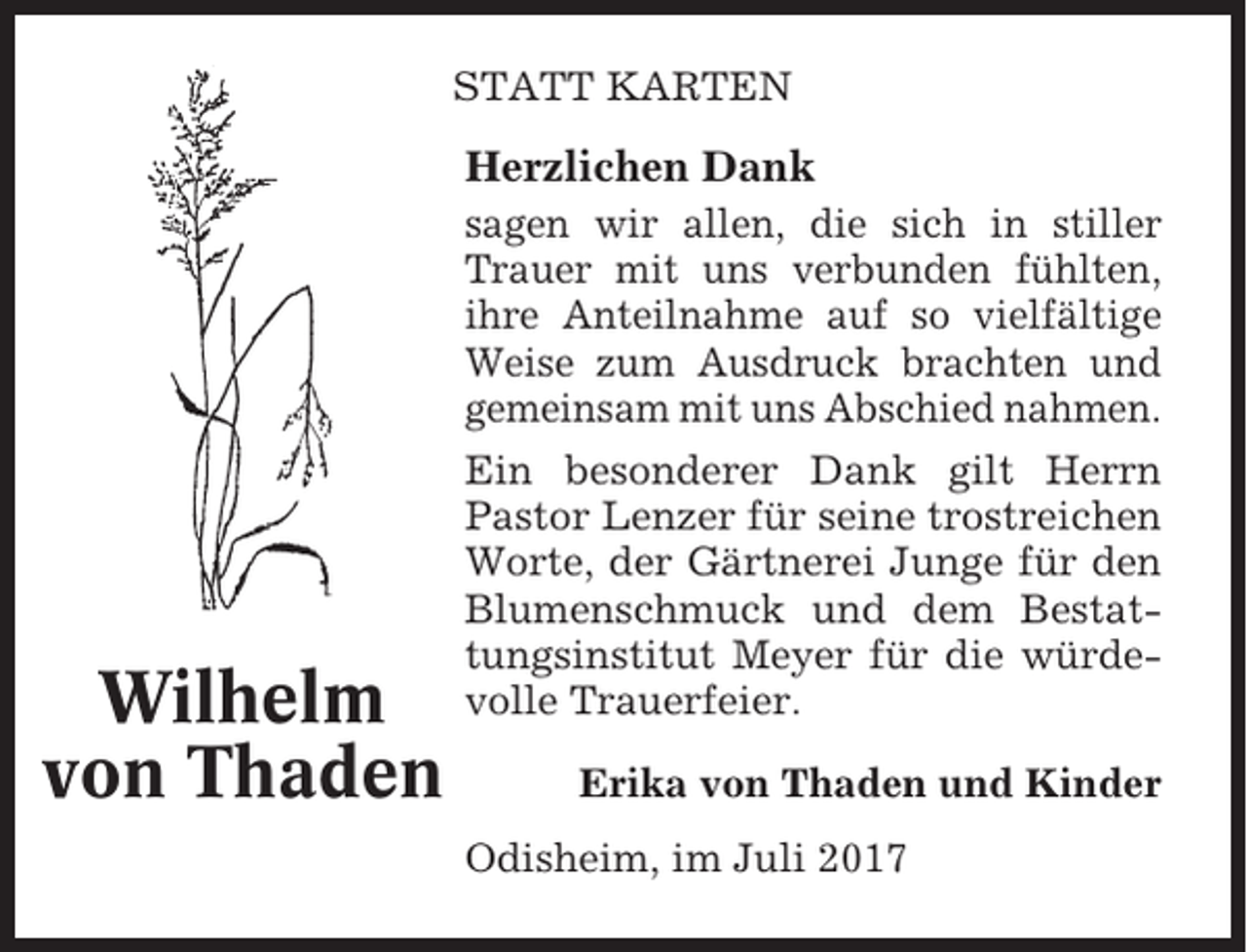 <p>STATT KARTEN</p><p>Herzlichen Dank<br />sagen wir allen, die sich in stiller<br />Trauer mit uns verbunden fühlten,<br />ihre Anteilnahme auf so vielfältige<br />Weise zum Ausdruck brachten und<br />gemeinsam mit uns Abschied nahmen.</p><p>Wilhelm<br />von Thaden</p><p>Ein besonderer Dank gilt Herrn<br />Pastor Lenzer für seine trostreichen<br />Worte, der Gärtnerei Junge für den<br />Blumenschmuck und dem Bestattungsinstitut Meyer für die würdevolle Trauerfeier.<br />Erika von Thaden und Kinder<br />Odisheim, im Juli 2017</p>