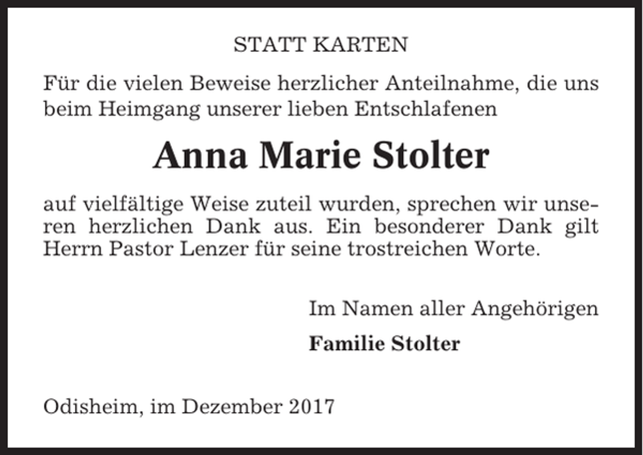 <p>STATT KARTEN<br />Für die vielen Beweise herzlicher Anteilnahme, die uns<br />beim Heimgang unserer lieben Entschlafenen</p><p>Anna Marie Stolter<br />auf vielfältige Weise zuteil wurden, sprechen wir unseren herzlichen Dank aus. Ein besonderer Dank gilt<br />Herrn Pastor Lenzer für seine trostreichen Worte.<br />Im Namen aller Angehörigen<br />Familie Stolter<br />Odisheim, im Dezember 2017</p>