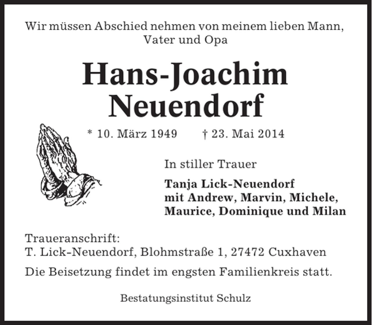 <p>Wir müssen Abschied nehmen von meinem lieben Mann,<br />Vater und Opa</p><p>Hans-Joachim<br />Neuendorf<br />* 10. März 1949</p><p>† 23. Mai 2014</p><p>In stiller Trauer<br />Tanja Lick-Neuendorf<br />mit Andrew, Marvin, Michele,<br />Maurice, Dominique und Milan<br />Traueranschrift:<br />T. Lick-Neuendorf, Blohmstraße 1, 27472 Cuxhaven<br />Die Beisetzung findet im engsten Familienkreis statt.<br />Bestatungsinstitut Schulz</p>