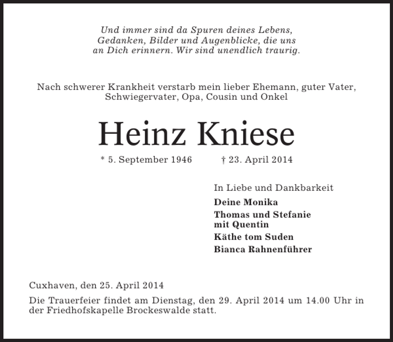 <p>Und immer sind da Spuren deines Lebens,<br />Gedanken, Bilder und Augenblicke, die uns<br />an Dich erinnern. Wir sind unendlich traurig.</p><p>Nach schwerer Krankheit verstarb mein lieber Ehemann, guter Vater,<br />Schwiegervater, Opa, Cousin und Onkel</p><p>Heinz Kniese<br />* 5. September 1946</p><p>† 23. April 2014<br />In Liebe und Dankbarkeit<br />Deine Monika<br />Thomas und Stefanie<br />mit Quentin<br />Käthe tom Suden<br />Bianca Rahnenführer</p><p>Cuxhaven, den 25. April 2014<br />Die Trauerfeier findet am Dienstag, den 29. April 2014 um 14.00 Uhr in<br />der Friedhofskapelle Brockeswalde statt.</p>