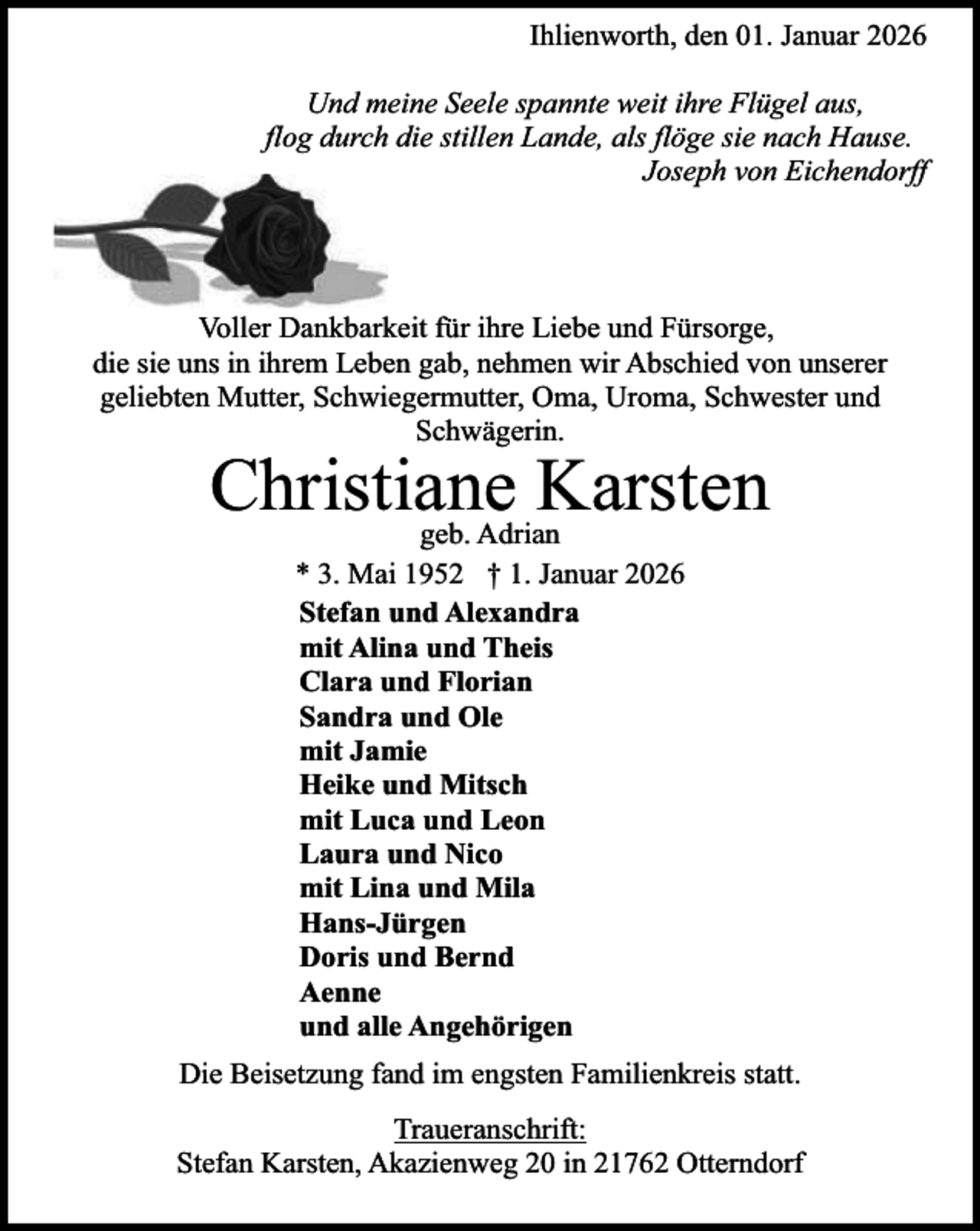<p>Ihlienworth, den 01. Januar 2026<br />Und meine Seele spannte weit ihre Flügel aus,<br />flog durch die stillen Lande, als flöge sie nach Hause.<br />Joseph von Eichendorff</p><p>Voller Dankbarkeit für ihre Liebe und Fürsorge,<br />die sie uns in ihrem Leben gab, nehmen wir Abschied von unserer<br />geliebten Mutter, Schwiegermutter, Oma, Uroma, Schwester und<br />Schwägerin.</p><p>Christiane Karsten<br />geb. Adrian<br />* 3. Mai 1952 † 1. Januar 2026<br />Stefan und Alexandra<br />mit Alina und Theis<br />Clara und Florian<br />Sandra und Ole<br />mit Jamie<br />Heike und Mitsch<br />mit Luca und Leon<br />Laura und Nico<br />mit Lina und Mila<br />Hans-Jürgen<br />Doris und Bernd<br />Aenne<br />und alle Angehörigen</p><p>Die Beisetzung fand im engsten Familienkreis statt.<br />Traueranschrift:<br />Stefan Karsten, Akazienweg 20 in 21762 Otterndorf</p>