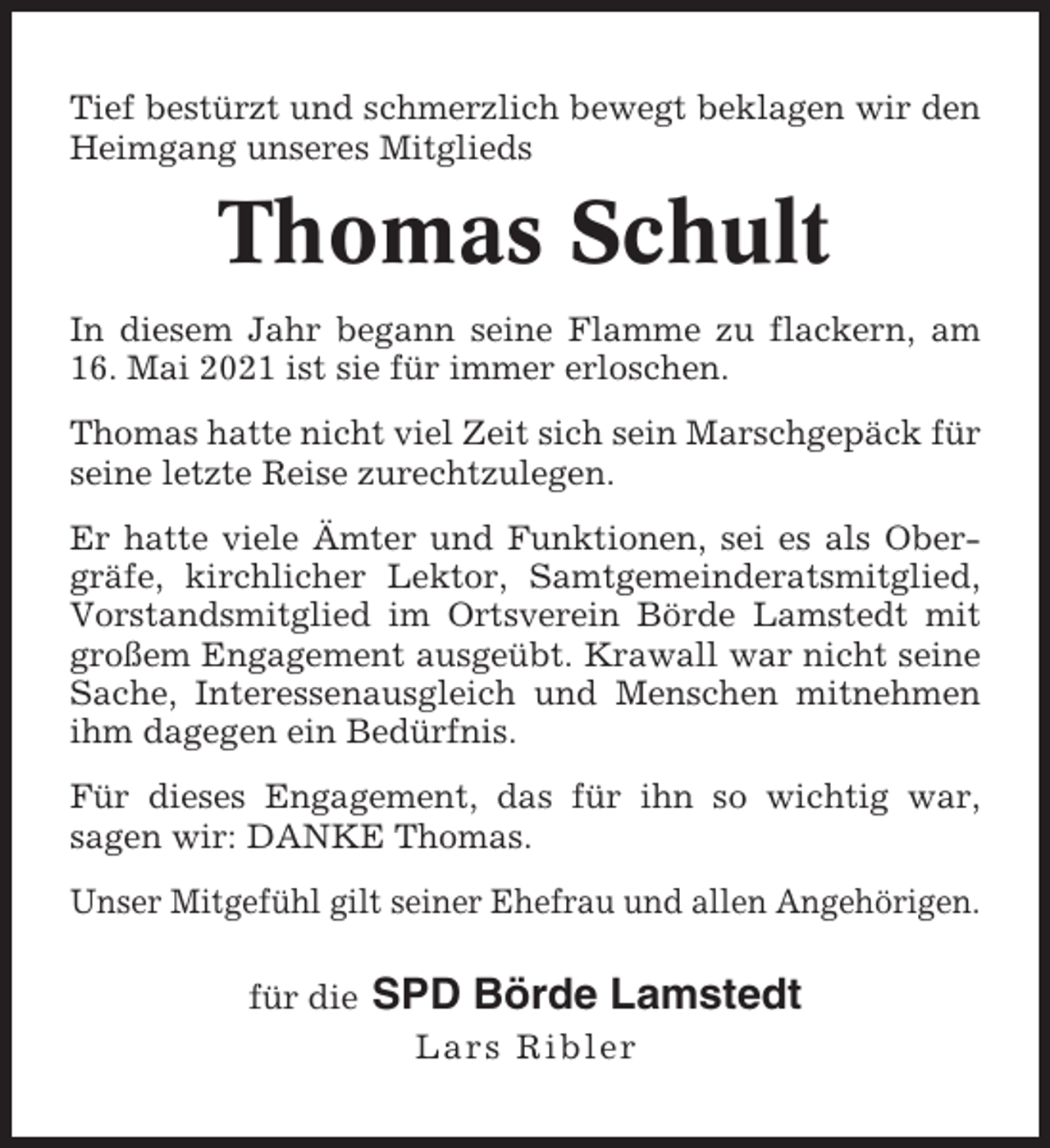 <p>Tief bestürzt und schmerzlich bewegt beklagen wir den<br />Heimgang unseres Mitglieds</p><p>Thomas Schult<br />In diesem Jahr begann seine Flamme zu flackern, am<br />16. Mai 2021 ist sie für immer erloschen.<br />Thomas hatte nicht viel Zeit sich sein Marschgepäck für<br />seine letzte Reise zurechtzulegen.<br />Er hatte viele Ämter und Funktionen, sei es als Obergräfe, kirchlicher Lektor, Samtgemeinderatsmitglied,<br />Vorstandsmitglied im Ortsverein Börde Lamstedt mit<br />großem Engagement ausgeübt. Krawall war nicht seine<br />Sache, Interessenausgleich und Menschen mitnehmen<br />ihm dagegen ein Bedürfnis.<br />Für dieses Engagement, das für ihn so wichtig war,<br />sagen wir: DANKE Thomas.<br />Unser Mitgefühl gilt seiner Ehefrau und allen Angehörigen.<br />für die</p><p>SPD Börde Lamstedt<br />Lars Ribler</p>