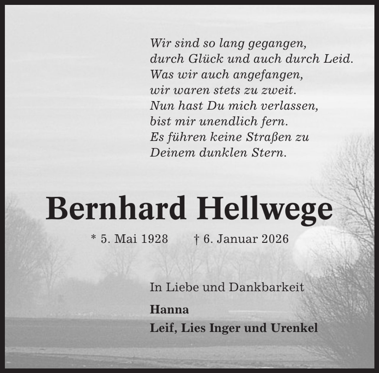 <p>Wir sind so lang gegangen,<br />durch Glück und auch durch Leid.<br />Was wir auch angefangen,<br />wir waren stets zu zweit.<br />Nun hast Du mich verlassen,<br />bist mir unendlich fern.<br />Es führen keine Straßen zu<br />Deinem dunklen Stern.</p><p>Bernhard Hellwege<br />* 5. Mai 1928</p><p>† 6. Januar 2026</p><p>In Liebe und Dankbarkeit<br />Hanna<br />Leif, Lies Inger und Urenkel</p>