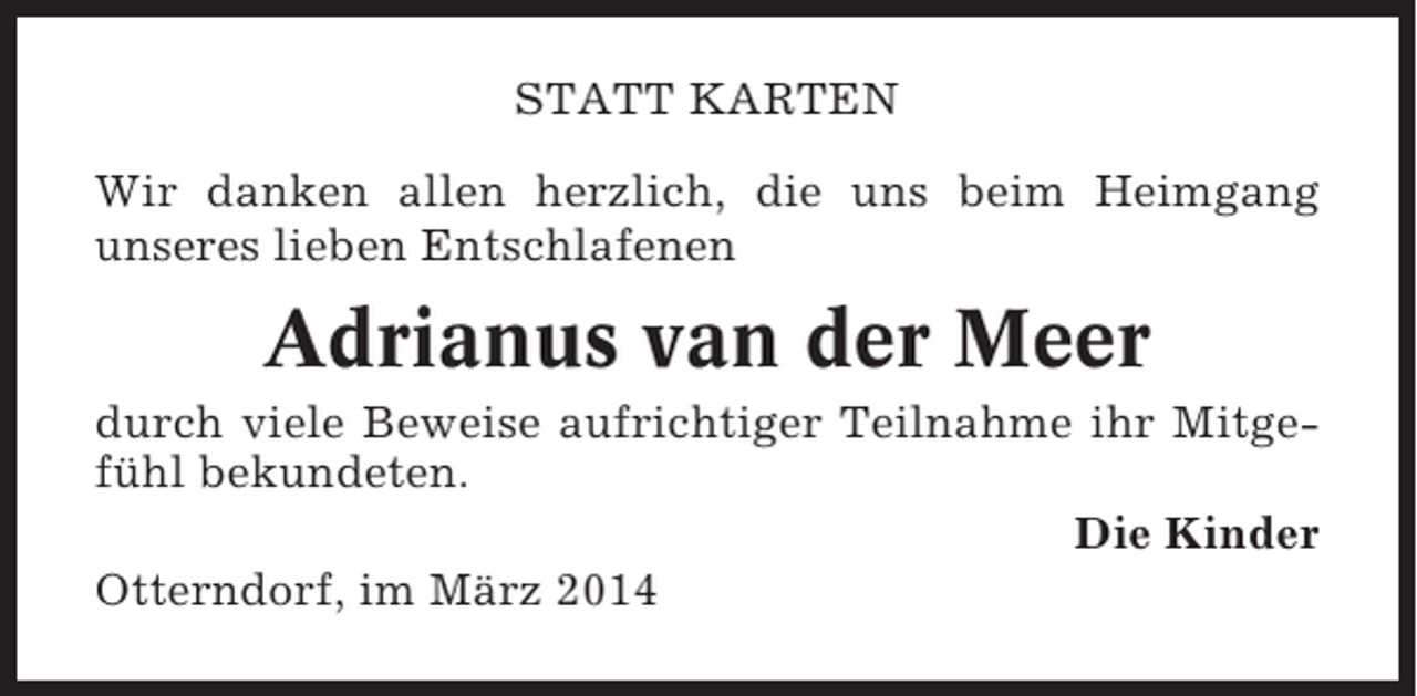 <p>STATT KARTEN<br />Wir danken allen herzlich, die uns beim Heimgang<br />unseres lieben Entschlafenen</p><p>Adrianus van der Meer<br />durch viele Beweise aufrichtiger Teilnahme ihr Mitgefühl bekundeten.<br />Die Kinder<br />Otterndorf, im März 2014</p>