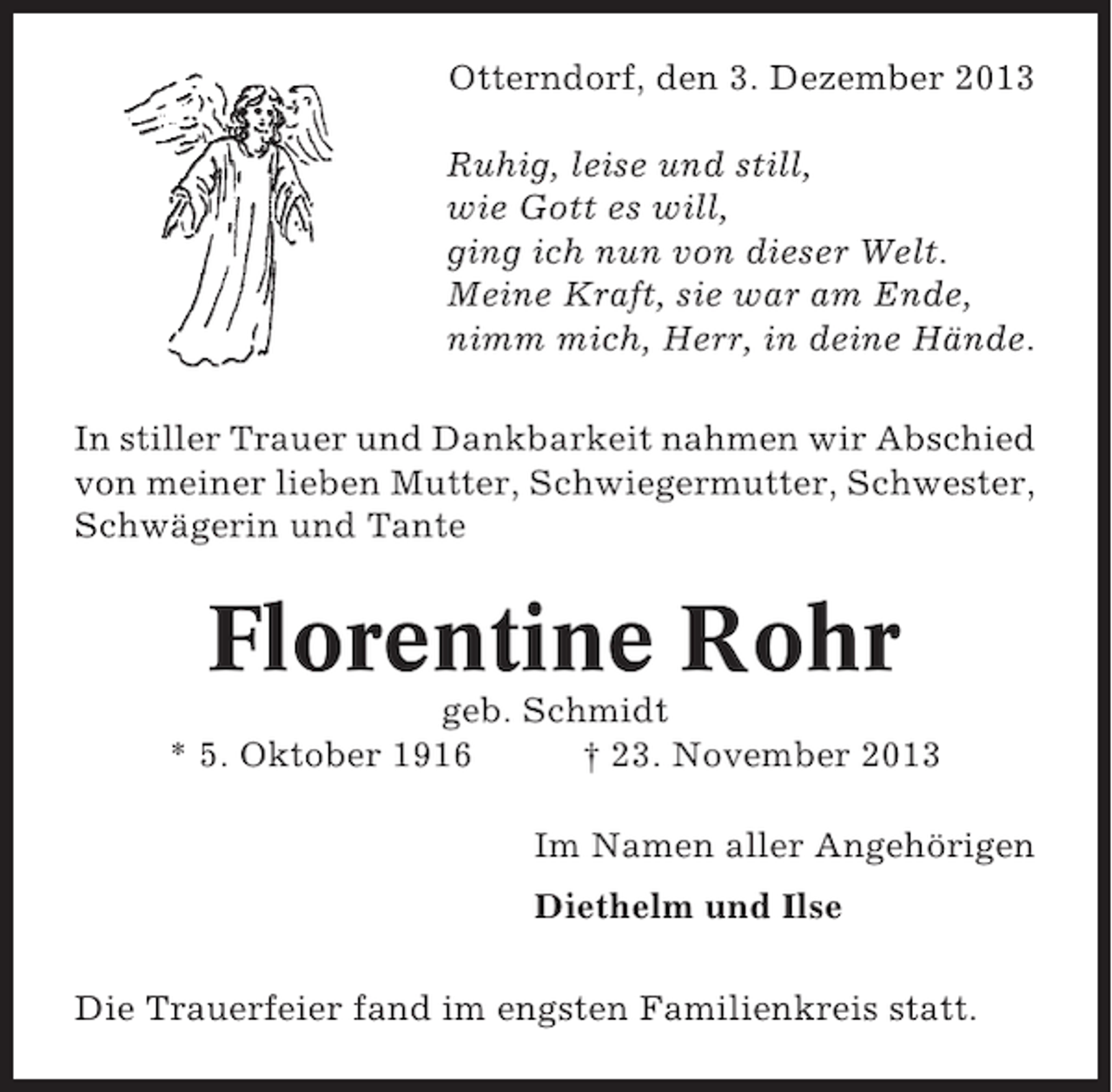 <p>Otterndorf, den 3. Dezember 2013<br />Ruhig, leise und still,<br />wie Gott es will,<br />ging ich nun von dieser Welt.<br />Meine Kraft, sie war am Ende,<br />nimm mich, Herr, in deine Hände.<br />In stiller Trauer und Dankbarkeit nahmen wir Abschied<br />von meiner lieben Mutter, Schwiegermutter, Schwester,<br />Schwägerin und Tante</p><p>Florentine Rohr<br />geb. Schmidt<br />* 5. Oktober 1916<br />† 23. November 2013<br />Im Namen aller Angehörigen<br />Diethelm und Ilse<br />Die Trauerfeier fand im engsten Familienkreis statt.</p>