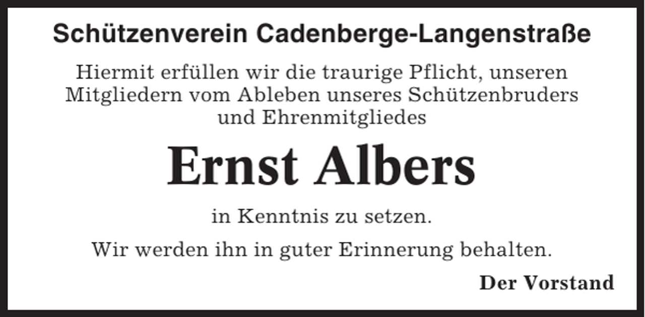 <p>Schützenverein Cadenberge-Langenstraße<br />Hiermit erfüllen wir die traurige Pflicht, unseren<br />Mitgliedern vom Ableben unseres Schützenbruders<br />und Ehrenmitgliedes</p><p>Ernst Albers<br />in Kenntnis zu setzen.<br />Wir werden ihn in guter Erinnerung behalten.<br />Der Vorstand</p>