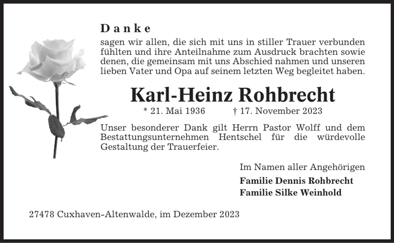 <p>Danke<br />sagen wir allen, die sich mit uns in stiller Trauer verbunden<br />fühlten und ihre Anteilnahme zum Ausdruck brachten sowie<br />denen, die gemeinsam mit uns Abschied nahmen und unseren<br />lieben Vater und Opa auf seinem letzten Weg begleitet haben.</p><p>Karl-Heinz Rohbrecht<br />* 21. Mai 1936</p><p>† 17. November 2023</p><p>Unser besonderer Dank gilt Herrn Pastor Wolff und dem<br />Bestattungsunternehmen Hentschel für die würdevolle<br />Gestaltung der Trauerfeier.<br />Im Namen aller Angehörigen<br />Familie Dennis Rohbrecht<br />Familie Silke Weinhold<br />27478 Cuxhaven-Altenwalde, im Dezember 2023</p>