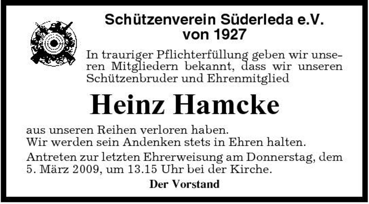 <p>Schützenverein Süderleda e.V. von 1927<br />In trauriger Pflichterfüllung geben wir unseren Mitgliedern bekannt, dass wir unseren Schützenbruder und Ehrenmitglied</p><p>Heinz Hamcke<br />aus unseren Reihen verloren haben. Wir werden sein Andenken stets in Ehren halten. Antreten zur letzten Ehrerweisung am Donnerstag, dem 5. März 2009, um 13.15 Uhr bei der Kirche. Der Vorstand</p>