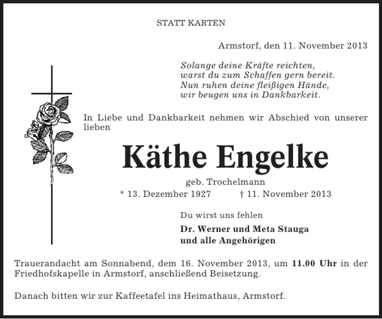 <p>STATT KARTEN</p><p>Armstorf, den 11. November 2013<br />Solange deine Kräfte reichten,<br />warst du zum Schaffen gern bereit.<br />Nun ruhen deine fleißigen Hände,<br />wir beugen uns in Dankbarkeit.<br />In Liebe und Dankbarkeit nehmen wir Abschied von unserer<br />lieben</p><p>Käthe Engelke<br />geb. Trochelmann<br />* 13. Dezember 1927<br />† 11. November 2013<br />Du wirst uns fehlen</p><p>Dr. Werner und Meta Stauga<br />und alle Angehörigen<br />Trauerandacht am Sonnabend, dem 16. November 2013, um 11.00 Uhr in der<br />Friedhofskapelle in Armstorf, anschließend Beisetzung.<br />Danach bitten wir zur Kaffeetafel ins Heimathaus, Armstorf.</p>