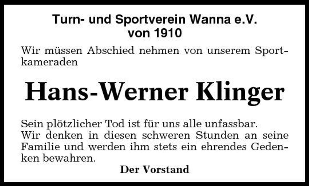 <p>Turn- und Sportverein Wanna e.V. von 1910<br />Wir müssen Abschied nehmen von unserem Sportkameraden</p><p>Hans-Werner Klinger<br />Sein plötzlicher Tod ist für uns alle unfassbar. Wir denken in diesen schweren Stunden an seine Familie und werden ihm stets ein ehrendes Gedenken bewahren. Der Vorstand</p>