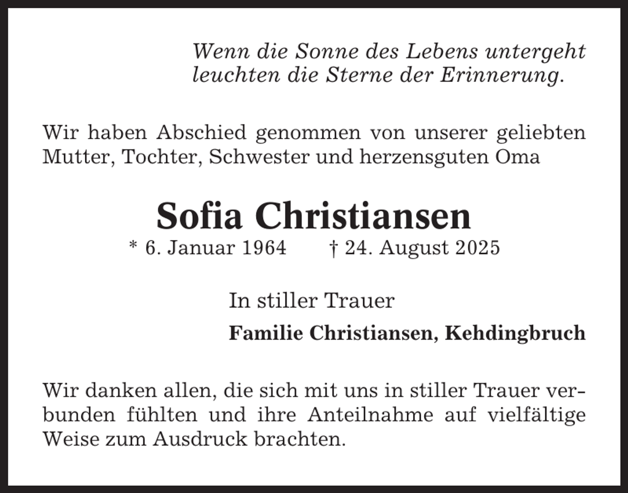 <p>Wenn die Sonne des Lebens untergeht<br />leuchten die Sterne der Erinnerung.<br />Wir haben Abschied genommen von unserer geliebten<br />Mutter, Tochter, Schwester und herzensguten Oma</p><p>Sofia Christiansen<br />* 6. Januar 1964</p><p>† 24. August 2025</p><p>In stiller Trauer<br />Familie Christiansen, Kehdingbruch<br />Wir danken allen, die sich mit uns in stiller Trauer verbunden fühlten und ihre Anteilnahme auf vielfältige<br />Weise zum Ausdruck brachten.</p>