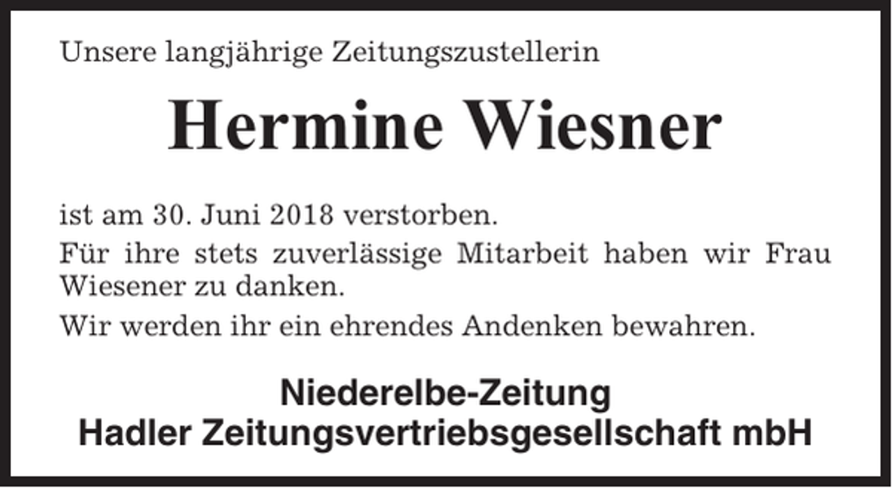 <p>Unsere langjährige Zeitungszustellerin</p><p>Hermine Wiesner<br />ist am 30. Juni 2018 verstorben.<br />Für ihre stets zuverlässige Mitarbeit haben wir Frau<br />Wiesener zu danken.<br />Wir werden ihr ein ehrendes Andenken bewahren.</p><p>Niederelbe-Zeitung<br />Hadler Zeitungsvertriebsgesellschaft mbH</p>