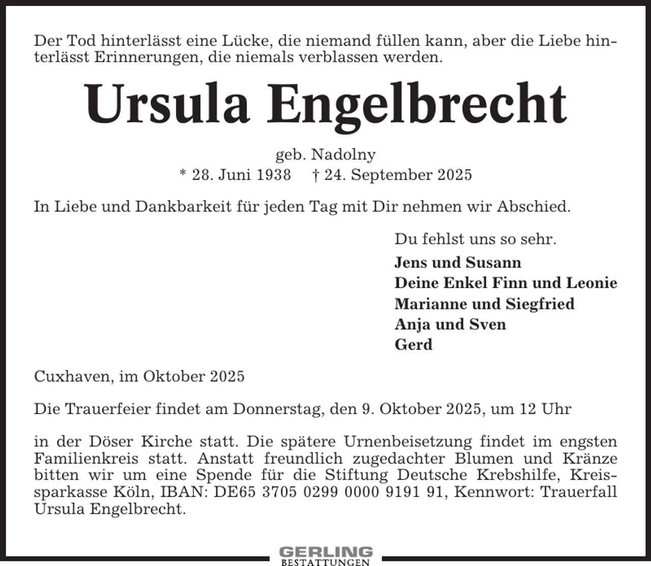 <p>Der Tod hinterlässt eine Lücke, die niemand füllen kann, aber die Liebe hinterlässt Erinnerungen, die niemals verblassen werden.</p><p>Ursula Engelbrecht<br />geb. Nadolny<br />* 28. Juni 1938 † 24. September 2025<br />In Liebe und Dankbarkeit für jeden Tag mit Dir nehmen wir Abschied.<br />Du fehlst uns so sehr.<br />Jens und Susann<br />Deine Enkel Finn und Leonie<br />Marianne und Siegfried<br />Anja und Sven<br />Gerd<br />Cuxhaven, im Oktober 2025<br />Die Trauerfeier findet am Donnerstag, den 9. Oktober 2025, um 12 Uhr<br />in der Döser Kirche statt. Die spätere Urnenbeisetzung findet im engsten<br />Familienkreis statt. Anstatt freundlich zugedachter Blumen und Kränze<br />bitten wir um eine Spende für die Stiftung Deutsche Krebshilfe, Kreissparkasse Köln, IBAN: DE65 3705 0299 0000 91, Kennwort: Trauerfall<br />Ursula Engelbrecht.</p>